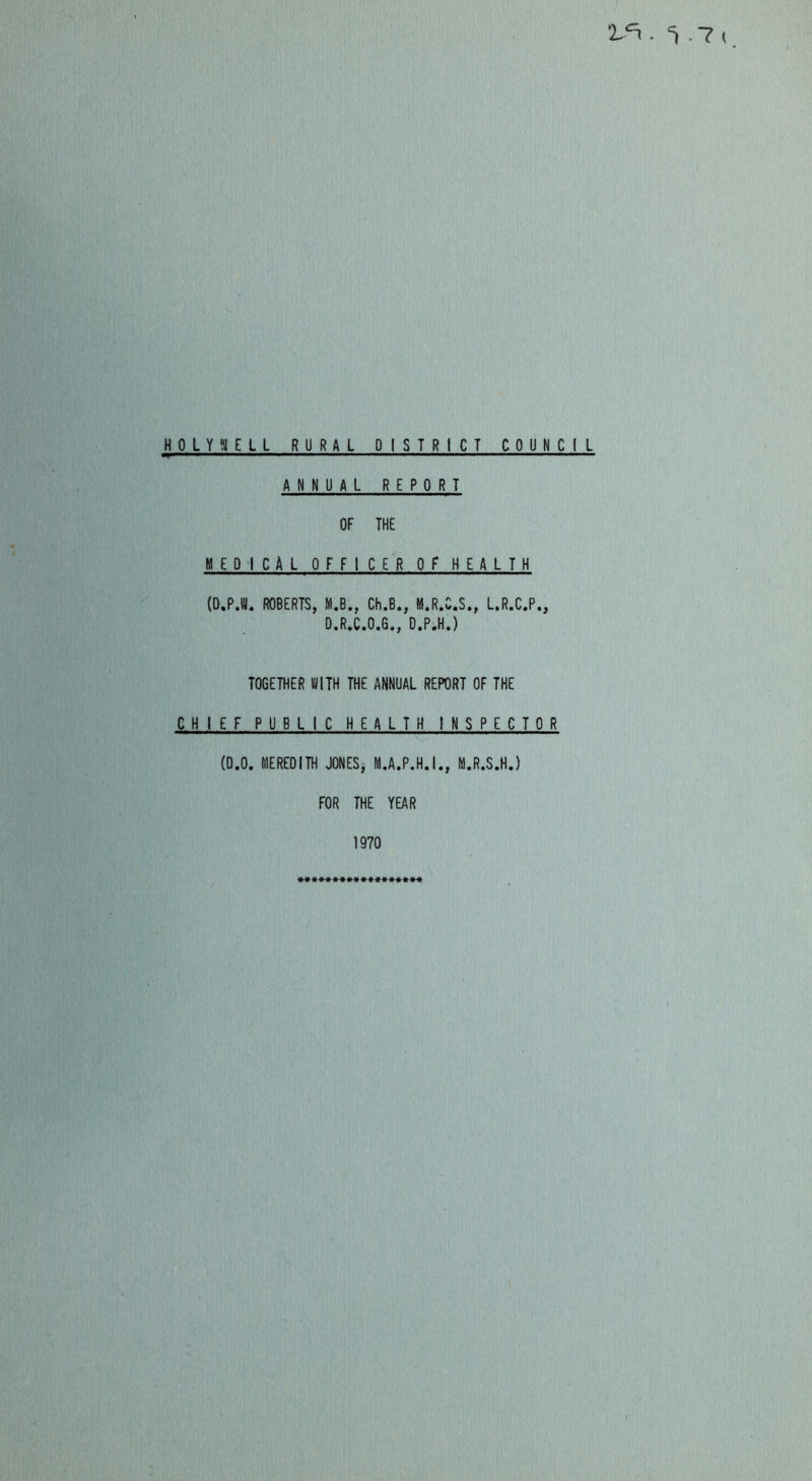 HOLYyiELL RURAL DISTRICT COUNCIL ANNUAL REPORT OF THE MEDICAL OFFICER OF HEALTH (O.PX ROBERTS, M.B., Ch.B., M.R.C.S., L.R.C.P., O.R.C.O.G., D.P.H.) TOGETHER WITH THE ANNUAL REPORT OF THE CHIEF PUBLIC HEALTH INSPECTOR (0.0. MEREDITH JONESj M.A.P.H.I., M.R.S.H.) FOR THE YEAR 1970 «»»«««»#»**#«#**#«
