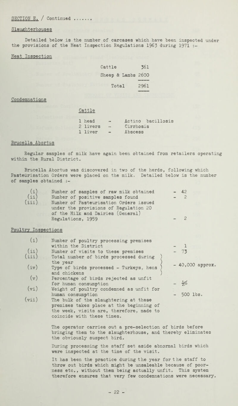 Slaughterhouses Detailed helow is the number of carcases which have been inspected under the provisions of the Meat Inspection Regulations 1963 during 1971 s- Meat Inspection Cattle 361 Sheep & Lambs 2600 Total 2961 Condemnations Cattle 1 head 2 livers 1 liver Actino bacillosis Cirrhosis Abscess Brucella Abortus Regular samples of milk have again been obtained from retailers operating within the Rural Districts Brucella Abortus was discovered in two of the herds, following which Pasteurisation Orders were placed on the milko Detailed below is the number of samples obtained i~ (i) Niomber of samples of raw milk obtained (ii) Number of positive samples found (iii) N'omber of Pasteurisation Orders issued under the provisions of Regulation 20 of the Milk and Dairies (General) Regulations, 1959 Poultry Inspections (i) Number of poultry processing premises within the District (ii) Number of visits to these premises (iii) Total number of birds processed during the year (iv) Type of birds processed - Tijirkeys, hens and chickens (v) Percentage of birds rejected as unfit for human consiumption (vi) Weight of poultry condemned as unfit for human consujnption (vii) The bulk of the slaughtering at these premises takes place at the beginning of the week, visits are, therefore, made to coincide with these times. The operator carries out a pre-selection of birds before bringing them to the slaughterhouse, and thereby eliminates the obviously suspect bird, Dijiring processing the staff set aside abnormal birds which were inspected at the time of the visit. It has been the practice during the year forthe staff to throw out birds which might be unsaleable because of poor- ness etc,, without them being actually unfit. This system therefore ensures that very few condemnations were necessary. - 42 2 2 1 - 73 ) j - 40,000 approx, ) - - 500 lbs. - 22 -