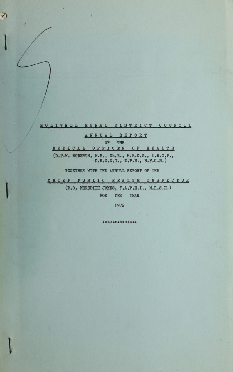 1 HOLYWELL RURAL DISTRICT COUNCIL ANNUAL REPORT OP THE HELICAL OFFICER OP HEALTH (D.P.W. ROBERTS, M.B., Ch.B., M.R.C.S., L.R.C.P., D.R.C.O.G., D.P.H., M.F.C.M.) TOGETHER WITH THE ANNUAL REPORT OP THE CHIEF PUBLIC HEALTH INSPECTOR (D.O. MEREDITH JONES, P.A.P.H.I., M.R.S.H.) FOR THE YEAR 1972 W f W W Vt k* \J W v« N I