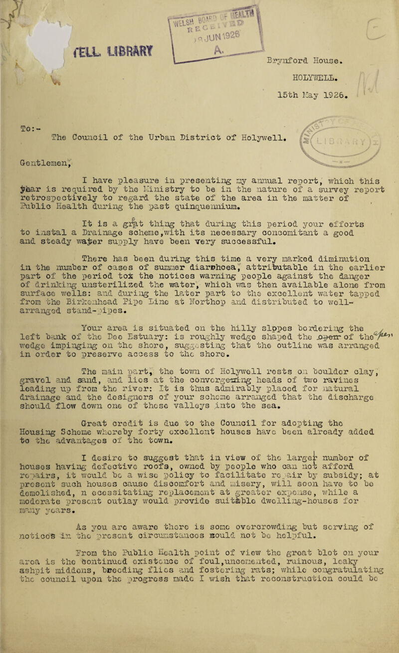 i'ELL library Brynford House. A \ v* HOLYWELL. 15th Hay 1926, To: - The Council of Gentlemen, the Urban District of Holywell I have pleasure in presenting my annual report, which this jr&ar is required by the Ministry to be in the nature of a survey report retrospectively to regard the state of the area in the matter of Public Health during the past quinquennium. It is a grat thing that during this period your efforts to instal a Drainage scheme,with its necessary concomitant a good and steady wa£er supply have been very successful. There has been during this time a very marked diminution in the number of cases of summer diarrhoea^ attributable in the earlier part of the period tok the notices warning people against the danger of drinking unsterilized the water, which was then available alone from surface wells: and during the later part to the excellent water tapped from the Birkenhead Pipe line at Porthop and distributed to well- arranged stand-pipes. Your area is situated on the hilly slopes bordering the left bank of the Dee Estuary: is roughly wedge shaped the _op-err of theT wedge impinging on the shore, suggesting that the outline was arranged in order to preserve access to the shore. The main part, the town of Holywell rests on boulder clay, gravel and sand, and lies at the convergoaing heads of two ravines leading up from the river: It is thus admirably placed for natural drainage and the designers of your scheme arranged that the discharge should flow down one of these valleys into the sea. Great credit is due to the Council for adopting the Housing Scheme whereby forty excellent houses have been already added to th advantages 01 g ne town. I desire to suggest that in view of the larger number of houses having defective roofs, owned by people who can nok afford repairs present would bo a wise policy to facilitate repair by subsidy; at A ^ 11» such houses cause discomfort and misery, will soon have to be demolished, n ecessitating replacement at greater expense, while a moderate present outlay would provide suitable dwelling-houses for many years• .notices As you are awa,re there is in the* present circumstances some overcrowding but sould not be helpful. serving of Erom tho Public Health point of view the great blot on your area is the continued existence of foul,uncenented, ruinous, leaky ashpit middens, breeding flics and fostering rats; while congratulating the council upon the progress made I wish that reconstruction could be