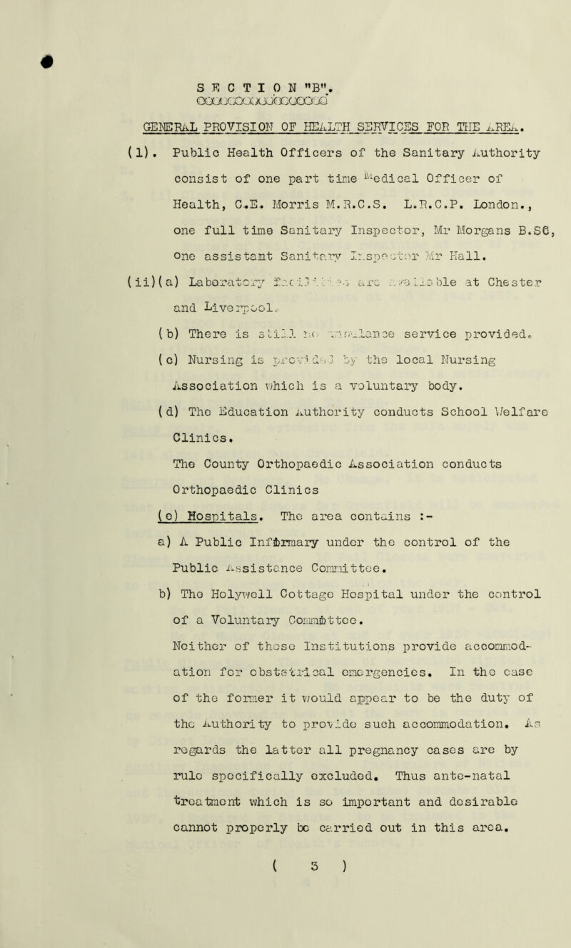 SECTION oai jcxxxxjjcBooa jd # GENERi^L PROVISION OF HEALTH S5HVICES FOB THE (1). Public Health Officers of the Sanitary Authority consist of one part time ^^^edical Officer of Health, C..E. Morris M.R.C.S. L.R.C.P, London., one full time Sanitary Inspector, Mr Morgans B.S6, One assistant Sanitaiy Ir.specter Mr Hall. (ii)(a) Laboratcr^^ fc.c 1j 11'?•'. arc ../aLiable at Chester and Liverpool., {b) There is sLiL.l n 'vmc.ulance service provided^ (c) Nursing is r.rcvideJ by the local Nursing Association which is a voluntary body. ( d) The Education Authority conducts School Welfare Clinics. The County Orthopaedic Association conducts Orthopaedic Clinics (o) Hospitals. The area contains a) A Public Infinnary under the control of the Public. Assistance Cornnittee. . / b) The Holywell Cottage Hospital under the control of a Voluntary Commfetteo. Neither of those Institutions provide accomraod- ation for obststrlcal emergencies. In the case of the fomer it v;ould appear to be the duty of the Authority to pro'vldo such accommodation. As regards the latter all pregnancy cases are by rule specifically excluded. Thus ante-natal treatment v;hich is so important and desirable cannot properly be Cc’.rried out in this area.