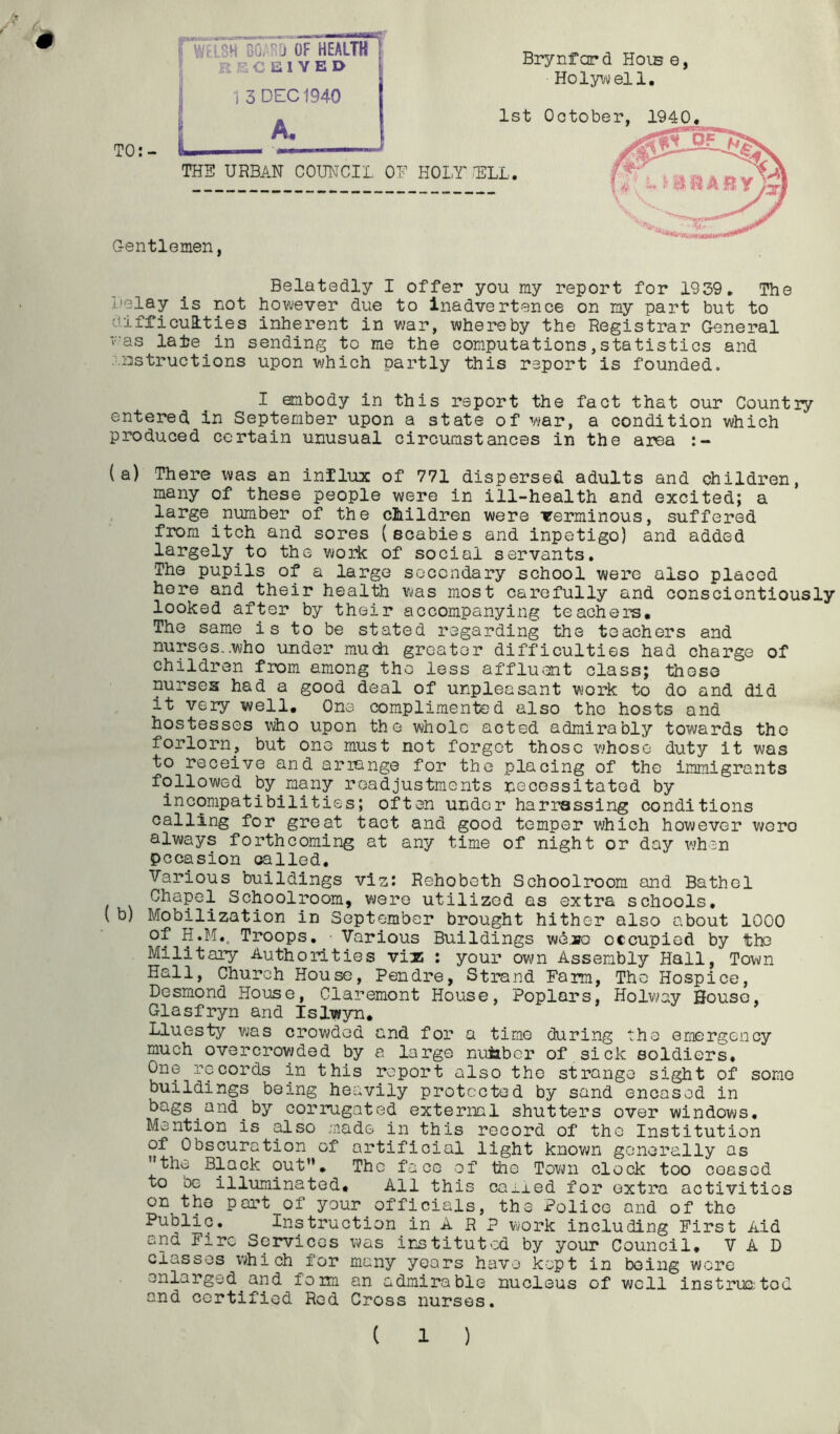 ■i 1 /: Brynfard Hoib e, Holywell, 1st October, 1940 THB URBAN COUNCIL ON HOLT mi. Gentlemen, TO:- WHSH BOTJ OF HEALTH iri P. C 1 V E D 1 3 DEC 1940 A. Belatedly I offer you my report for 1939, The I'olay is not however due to Inadvertence on ny part but to uifficuQities inherent in war, whereby the Registrar General was late in sending to me the computations,statistics and ■■Dstructions upon v;hich partly this report is founded, I embody in this report the fact that our Country entered in September upon a state of war, a condition which produced certain unusual circumstances in the area (a) There was an influx of 771 dispersed adults and children, many of these people were in ill-health and excited; a large number of the children were verminous, suffered from itch and sores (scabies and inpetigo) and added largely to the work of social servants. The pupils of a large secondary school were also placed here and their health v>jas most carefully and conscientiously looked after by their accompanying teachers. The same is to be stated regarding the teachers and nurses..who under much greater difficulties had charge of children from among tho less affluent class; those nurses had a good deal of unpleasant work to do and did it very well. One complimented also the hosts and hostesses who upon the whole acted admirably towards tho forlorn, but one must not forget those whoso duty it was to receive and arrange for the placing of the immigrants followed by many readjustments necessitated by incompatibilities; often under harrassing conditions calling for great tact and good temper which however v/ero always forthcoming at any time of night or day when occasion called. Various buildings viz; Rehobeth Schoolroom and Bathel Chapel Schoolroom, were utilized as extra schools, (b) Mobilization in September brought hither also about 1000 of H.M.. Troops, ■ Various Buildings v«k3,»o occupied by tho Militai-y Authorities viz : your own Assembly Hall, Town Hall, Church House, Pendre, Strand Farm, The Hospice, Desmond House, Claremont House, Poplars, Holv^ay House, Glasfryn and Islwyn, Lluesty was crowded and for* a time during tho emergency much overcrowded by a large nuiaber of sick soldiers. One records in this report also tho strange sight of sorao buildings being heavily protected by sand encased in bags and by corriigated external shutters over windows. Mention is also made in this record of the Institution of Obscuration of artificial light knov;n generally as the Black out, Tho faco of tho Town clock too ceased to be illuminated. All this caired for extra activities on the port of your officials, the Police and of the Public, Instruction in A R P work including First Aid and Fire Services was instituted by your Council, V A D classes which for many years have kept in being were enlarged and form an admirable nucleus of well instruntod and certified Red Cross nurses, ( 1 )