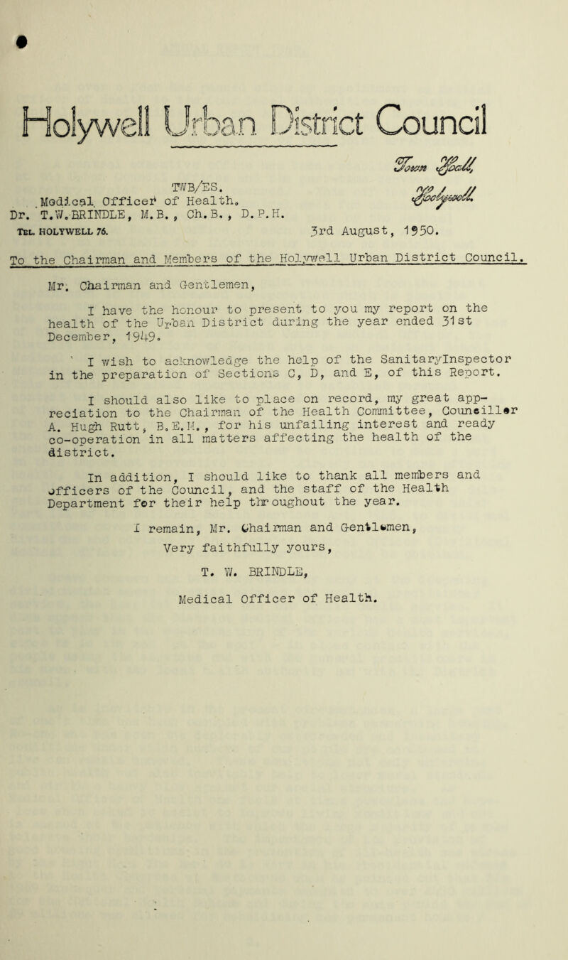 wb/es. Modic^il Officer* of Health, Dr.‘T.W.BRINDLE, M.B., Ch.B,, D.P.H. Tel. HOLYWELL 76. 3rd August, 1550. To the Chairman and Members of the Hol^mell Urban District Council. Mr. Chairman and G-entlemen, I have the honour to present to you my report on the health of the Uphan District during the year ended 31st December, 1949» ' I wish to achnov/ledge the help of the Sanitaryinspector in the preparation of Sections G, D, and E, of this Report. I should also like to place on record, my great app- reciation to the Chairman of the Health Committee, Councillor A. Hugh Rutt, B.E.M., for his unfailing interest and ready co-operation in all matters affecting the health of the district. In addition, I should like to thank all members and officers of the Council, and the staff of the Health Department for their help throughout the year. I remain, Mr. t^hairman and Gentlemen, Very faithfully yours, T. W. BRINDLE, Medical Officer of Health.