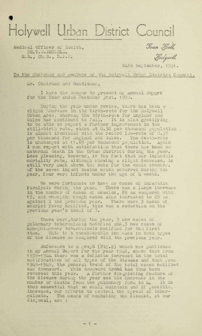 24th SeiDteniher s 1931. To the Chair-uian and ^eLihers of the Holy^;;e 11 Urban District Counci 1. ivir. Chsirman and GentleuioHj I have the honour to present iinnual ileport-' for the Year ended Geceaiher 31st, 1950. Dujrlnp: the year under review, there has been a slight .uicrease in the birth-rate for the xiol;>nvell Urban Area, whereas the birth-rate for England and \/ales has continued to fall. It is also gratii“ying to be able to report a further iQproveniGnt in the still-birth rate, which at 0.33 per thousand population is almost identical with the record low-rate of 0.37 per thousand for nngland and '.Vales. T'ne death-rate is unchanged at 11.69 per thousand population. Again I can report v/ith satisfaction that there has been no , maternal death in the Urban District during the year. Less pleasing, hov/ever, is the fact that our infantile mortality rate, although showing a slight decrease, is still very much above the rate for the whole country, uf the seven infant deaths waich occurred during the year, four were infants under the age of 4 weeks. We were fortunate to have no cases oi Infantile Farals^sis during the yearo There v/as a large increase in the number of cases of measles, 89 as compared with I9s and whooping cough cases also increased to 29 as against 2 the previous year, T'nere were 3 eases of scarlet fever notified, this was a reduction on the previous year’s total of 7. There v/ere,during the year, 9 new cases of pulmcnarjT’ tuberculosis notified and,3 nev? cases of non-puluionary tubx.rculosis notified j?or the first t iiae. Th is is a c on s id er ab 1 e inc .ease in both types of the disease as compared with the previous year. iieference to a graph (Pig.2) X'fhic'a was pubV.ished- in my Annual He;^>ort for tne year 19h9j shows that from 1939-1944 there v/as a definite increase in the total notifications of all types of the disease and that from 1945-1949? the general trend of the total cases notified v/as downward. This dovrnward trend has thus been reversed this year. a furth^^r diavguieting feature of the disease during the year was the increase in the number of deaths from the pulmonary form to 4* 7t is thus essential that v/e shall maintain and if possible, increase, our efforts to control the spread of tuber- culosis, The means of combating the disease, at our disposal, are ; 1