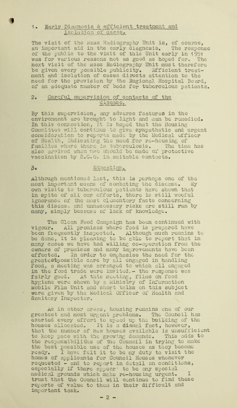 1 • Early Diagnosis & efficient treatment and isolaolon of cases. The visit of the Mass Radiography Unit is, of course, an iraportant aid in the early diagnosis* The response of the public to the visit of this Unit early in 1951 was for various reasons not as good as hoped for* The next visit of the Mass Radiography Unit must therefore be given every possible publicity. Efficient treat- ment and isolation of cases directs attention to the need for the provision by the Regional Hospital Board, of an adeq.uato number of bods for tuberculous patients. 2• Careful supervision of contacts of the d is ease o By this supervision, any adverse features in the environment are brought to light and c;an be remedied* In this connection, j.t is hoped that the Housing Committee wiJ.l continue to give sympathetic and urgent consideration to reports made by the Medical Officer of Health, indie at ir.g the need for re-housing of families vdierc there is tuberculosis. The time has also arrived when use should be made of protective vaccination by EaC>G-, in suitable contacts. 5* Education* Although mentioned last, this is perhaps one of the most important means of combating the disease. My ov/n visits to tuberculous patients have sho\m that in spite of all our efforts, there is still woeful ignorance of the most elementary facts concerning this discas>^ and unnecessary risks are still run by many, simply because of lack of Imowledge. The Clean Food Campaign has been continued with vigour. All premises v/hero food is prepared have been frequently inspected. Although much remains to be done, it is pleasing tc be able to report that in many cases v/e have had willing co-operation from the owners of premises and many improvements have been effected. In order to emphasise the need for the greatestp)Ossible care by all engaged in handling food, a meeting was arranged tc v/hich all engaged in the food trade were invitcdc- the response v/as fairly good. At this m.coting, films on food hygiene v/ere shov/n by a Ministry of Information Mobile Film Unit and short talks on this subject were given by the Medical Officer of Health and Sanitary Inspector, AS in other areas, housing remains one of our greatest and most urgent problems. The Council has exerted every effort to speed up the building of the houses allocated. It is a dismal fact, ho¥/evc:r, that the number of new houses available is unsufficient to keep pace with the growing demands. This adds to the responsibilities of the Council in trying to make the best possible use of the houses as they become ready. I have felt it to be my duty to visit the homes of applicants for Council Houses v/honever requested - and to report in detail on conditions, especially if there appear' to be any special medical grounds which make re-housing urgent. I trust that the Council will continue to find these reports of value to them in their difficult and important task. 2
