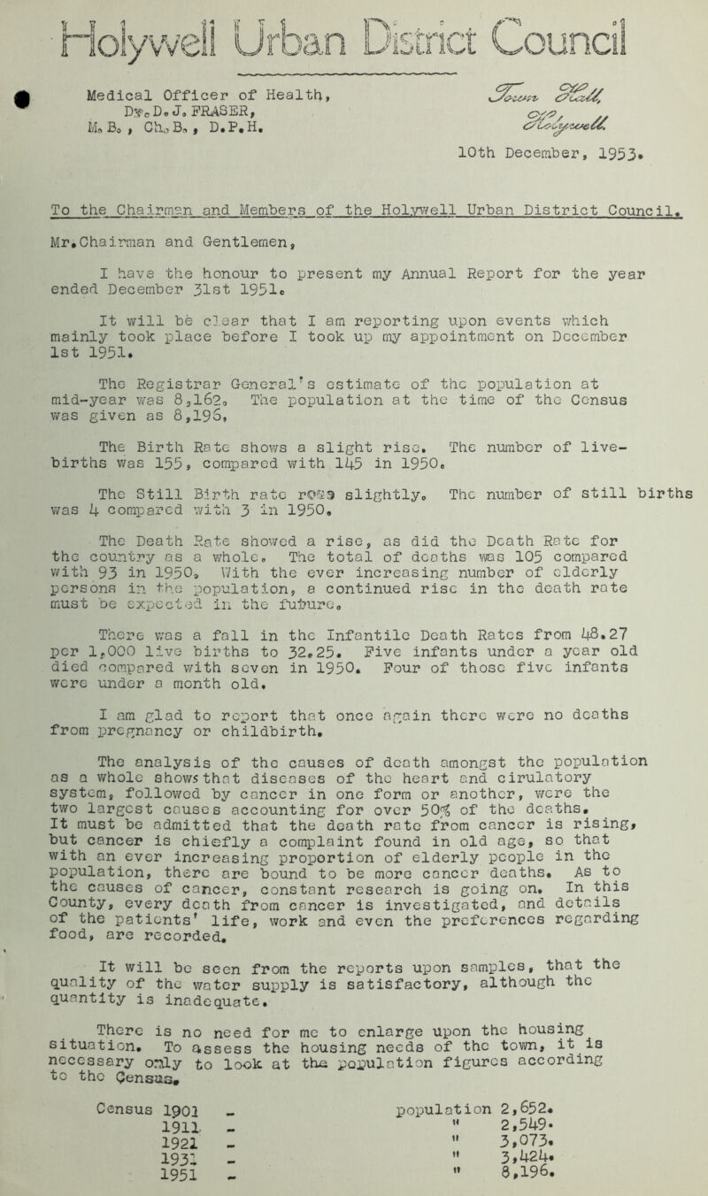 D!*fo Do M. Bo, Ch,,B„, D.P.H. 10th Deceraher, 1953* To the Chairman and Members of the Holyi/vell Urban District Council. Mr.Chairman and Gentlemen, I have the honour to present my Annual Report for the year ended December 31st 1951c It will be clear that I am reporting upon events which mainly took place before I took up my appointment on December 1st 1951. The Registrar General’s estimate of the population at mid-year was 8,1620 The population at the time of the Census was given as 8,196, The Birth Rate shows a slight rise. The number of live- births was 155s compared with 145 in 1950e The Still Birth rate rOfaS slightlyo The number of still births was 4 compared with 3 in 1950, The Death Rate showed a rise, as did the Death Rate for the country as a whole» The total of deaths was 105 compared with 93 in 1950o With the ever increasing number of elderly persons in the population, a continued rise in the death rate must be expected in the fui?uro. There was a fall in the Infantile Death Ratos from 48.27 per lyOOO live- births to 32.25. Five infants under a year old died compared with seven in 1950, Pour of those five infants were under a month old. I am glad to report that once again there were no deaths from pregnancy or childbirth. The analysis of the causes of death amongst the population as a whole shows that diseases of the heart and cirulatory system, followed by cancer in one form or another, v/ere the two largest causes accounting for over 50^ of the deaths. It must be admitted that the death rate from cancer is rising, but cancer is chiefly a comiDlaint found in old age, so that with an ever increasing proportion of elderly people in the population, there are bound to be more cancer deaths. As to the causes of cancer, constant research is going on. In this County, every death from cancer is investigated, and details of the patients’ life, work and even the preferences regarding food, are recorded. It will be seen from the reports upon samples, that the quality of the water supply is satisfactory, although the quantity is inadequate. There is no need for me to enlarge upon the housing situation. To assess the housing needs of the town, it is necessary only to look at tho population figures according to the (Jensu.3# Census 1901 1911 1921 193: 1951 population 2,652* 2,549* ” 3,073. ’• 3»424. «» 8,196.