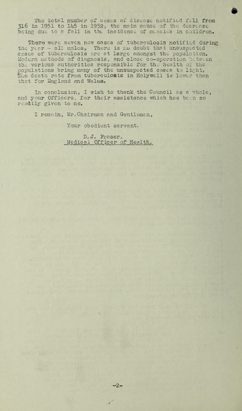 Tho total number of coses of disease notified fell from 316 in 1951 to 1U5 in 1952? the main cause of the decrease being due to a fall in the incidence of measles in children* Thepfj were seven new eases of tuberculosis notified during the year ^ all malcsg There is no doubt that unsuspected eases of tuberculosis are at large amongst the population. Modern methods of diagnosis, and close co-operation bet'ween th^ verious authorities responsible for the health of the populations bring many of the unsuspected eases to lights ^■he death rate from tuberculosis in Holywell is lower than that for England and Waleso In conclusion? I wish to thank the Council as a whole? and your Officers, for their assistance which has been so readily given to me, I remain, Mr,Chairman and Gentlemen? Your obedient servant. Do Jo. Fraser, Medical Cfficer of Health, -2-