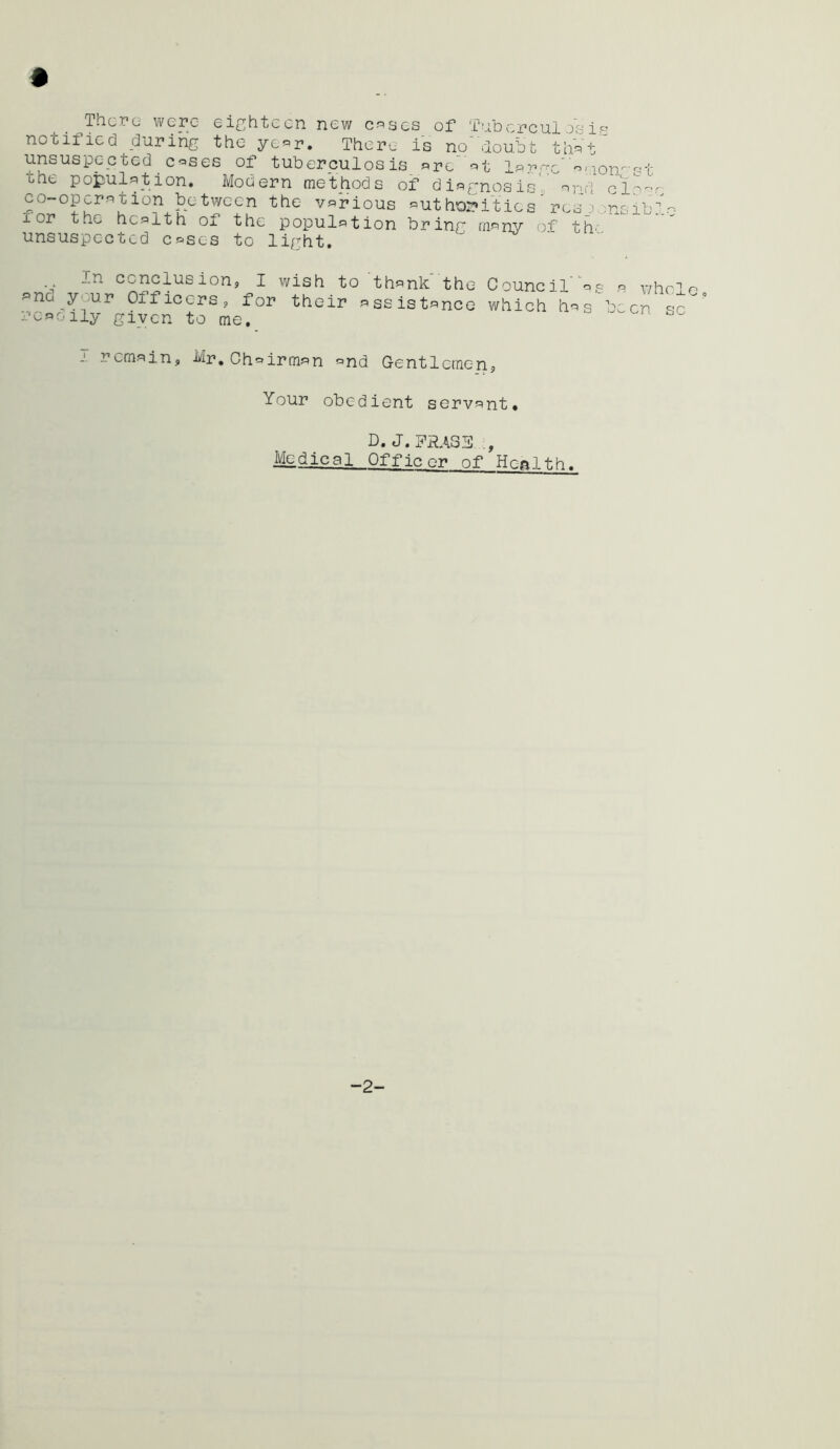 ThcTc wcpc Gi^^hti^-Cn new c-'^scs of f'iDci''C'u.l notified durihg the ye«r. Theru is no'doubt thVt^'' unsuspected coses of tuberculosis ore’ ot lp?^.-rc'o,^on-st the population. Modern methods of diaf:nosis' nrid clo'-v co-operation between the various «ut hor»itics' rosp ;nsib: I or the health of the population brinr many of' th' unsuspected cases to light. In conclusions, I wish to thank'the f^no your Officers =, for their assistance readily given to me. Council a,9 r> whole, which has been sc I remain, Mr.Chairman and Gentlemen, Your obedient servant. D. J. FRASE Mdical Officer of Ho-ftlt.h. -2-