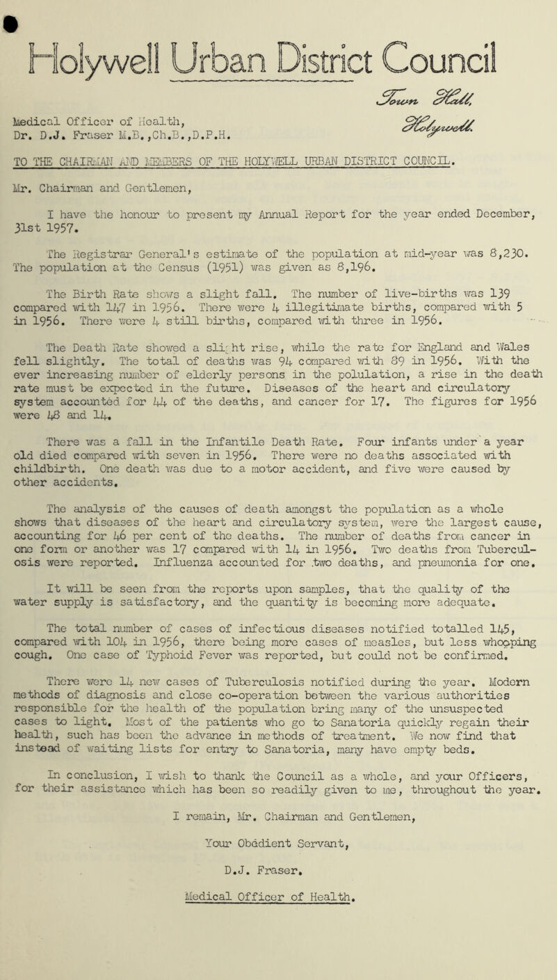Dr, D.J. Fraser M,B,jCh.B.,D.P.H. TO THE CHAimiM AIO mSERS OF THE HOLYnllLL URBAN DISTRICT COIBICIL. Mr. Chairraan and Gentlemen, I have the honour to present ny Annual Report for the year ended December, 31st 1957. The Registrar General's estimate of the population at mid-year was 8,230. The population at the Census (1951) was given as 8,196, The Birth Rate sliovfs a slight fall. The number of live-births was 139 compared with 1A7 in 1956. There were A illegitimate births, compared with 5 in 1956. There wore A still births, compared with three in 1956. The Death Rate show^ed a sli'ht rise, while the rate for England and Wales fell slightly. The total of deaths was 94 compared vo.th 89 in 1956, With the ever increasing nmiber of elderly persons in the polulation, a rise in the death rate must be expected in the future. Diseases of the heart and circulatory system accounted for 44 of the deaths, and cancer for 17. The figures for 1956 were 48 and 14. There was a fall in the Infantile Death Rate, Four infants under a year old died ccanpared with seven in 1956, There were no deaths associated with childbirth. One death was due to a motor accident, and five were caused by other accidents. The analysis of the causes of death amongst the population as a whole shows that diseases of the heart and circulatory system, were the largest cause, accounting for 46 per cent of the deaths. The number of deaths from cancer in one form or another was 17 coiipared with I4 in 1956, Two deaths from Tubercul- osis were reported. Influenza accounted for two deaths, and pneumonia for one. It will be seen from the reports upon samples, that the qualiiy of the water supply is satisfactory, and the quantity is becoming more adequate. The total number of cases of infectious diseases notified totalled 145> compared with 104 in 1956, there being more cases of measles, but less whooping cough. One case of Typhoid Fever vras reported, but could not be confirmed. There were 14 new cases of Tuberculosis notified during the year. Modern methods of diagnosis and close co-operation between the various authorities responsible for the health of ttie population bring many of the unsuspected cases to light. Most of the patients who go to Sanatoria quickly regain their health, such has been the advance in methods of treatment. We now find that instead of waiting lists for entry to Sanatoria, many have em.pty beds. In conclusion, I vri-sh to thank 'the Council as a whole, and your Officers, for their assistance which has been so readily given to me, throughout the year. I remain, Mr, Chairman and Gentlemen, Yoiu' Obedient Servant, D.J. Fraser, Medical Officer of Health,