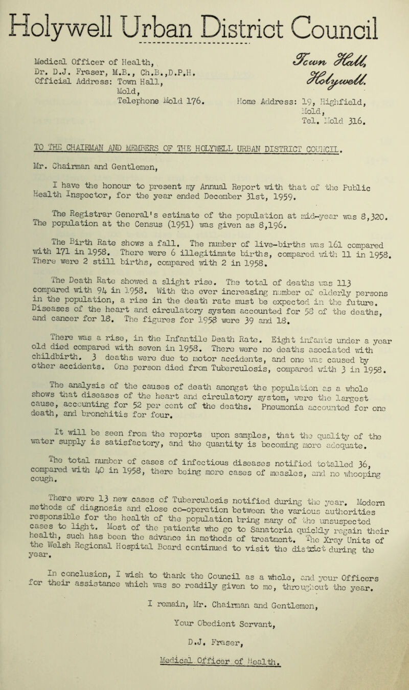 Medical Officer of Health, Dr. D.J. Fraser, M.B., Ch.B.,D.P,H. Official Address: Town Kali, Mold, Telephone tbld 176. Home Address: 19, Highfield, -iold, Tel, I'old 316, TO TH.5 CHAimiAN AND msms OF TI-IE HaYl^IELL URBAN DISTRICT COUNCIL. Mr. Chairman and Gentlemen, I have the honour to present my Annual Report va.th that of the Public Health inspector, for the year ended December 31st, 1959. The Registrar General's estimate of the population at mid-year was 8,320. The population at the Census (1951) ^vas given as 8,196. The Birth Rate shows a fall. The number of live-births was I6I compared ivith 171 in 1958, There were 6 illegitimate births, compared xvith. 11 in 1958, There were 2 still births, compared with 2 in 1958. The Death Rate shovred a slight rise. The total of deaths was 113 compared with 94 in 1958. With the ever increasing number of elderly persons in the population, a rise in the death rate must be expected in the future. Diseases of the heart and circulatory system accounted for 58 of the deaths, and cancer for 18. The figures for 1958 were 39 and 18, inere wis a rise, in the Infantile Death Rate, Eight infants under a year old died compared with seven in 1958, There were no deaths asociatcd with childbirth, 3 deaths were due to motor accidents, and one \/as caused by other accidents. One person died from Tuberculosis, compared with 3 in 1958, ihe analysis of the causes of death amongst the population as a \7h0le shows that diseases of the heart and circulatory system, were the largest cause, accounting for 52 per cent of the deaths. Pneumonia accounted for one death, and bronchitis for four. It will be seen from the reports upon samples, that the quality of the vrater supply is satisfactory, and the quantity is becoming more adequate. The total number of cases of infectious diseases notified totalled 36, compared with ijD in I958, there being more cases of measles, and no wiiooping Tuberculosis notified during the year. Modem methods of diagnosis and close co-operation between the various authorities responsible for the health of the population bring many of the unsuspected light. Most of the patients who go to Sanatoria quiclcly regain their heal-to suen has been the advance in methods of treatment. The Xrav Units of the Vxelsh Regional Hospital Board continued to visit ttie dis'crict during the year, ^ ^ In conclusion, I vdsh to thank the Council as a w^ole, and your Officers xor their assistance which w^as so readily given to mo, throughout the year. I remain, Mr. Chairman and Gentlemen, Your Obedient Servant, D.J, Fraser, Medical Officer, of Healtlr.