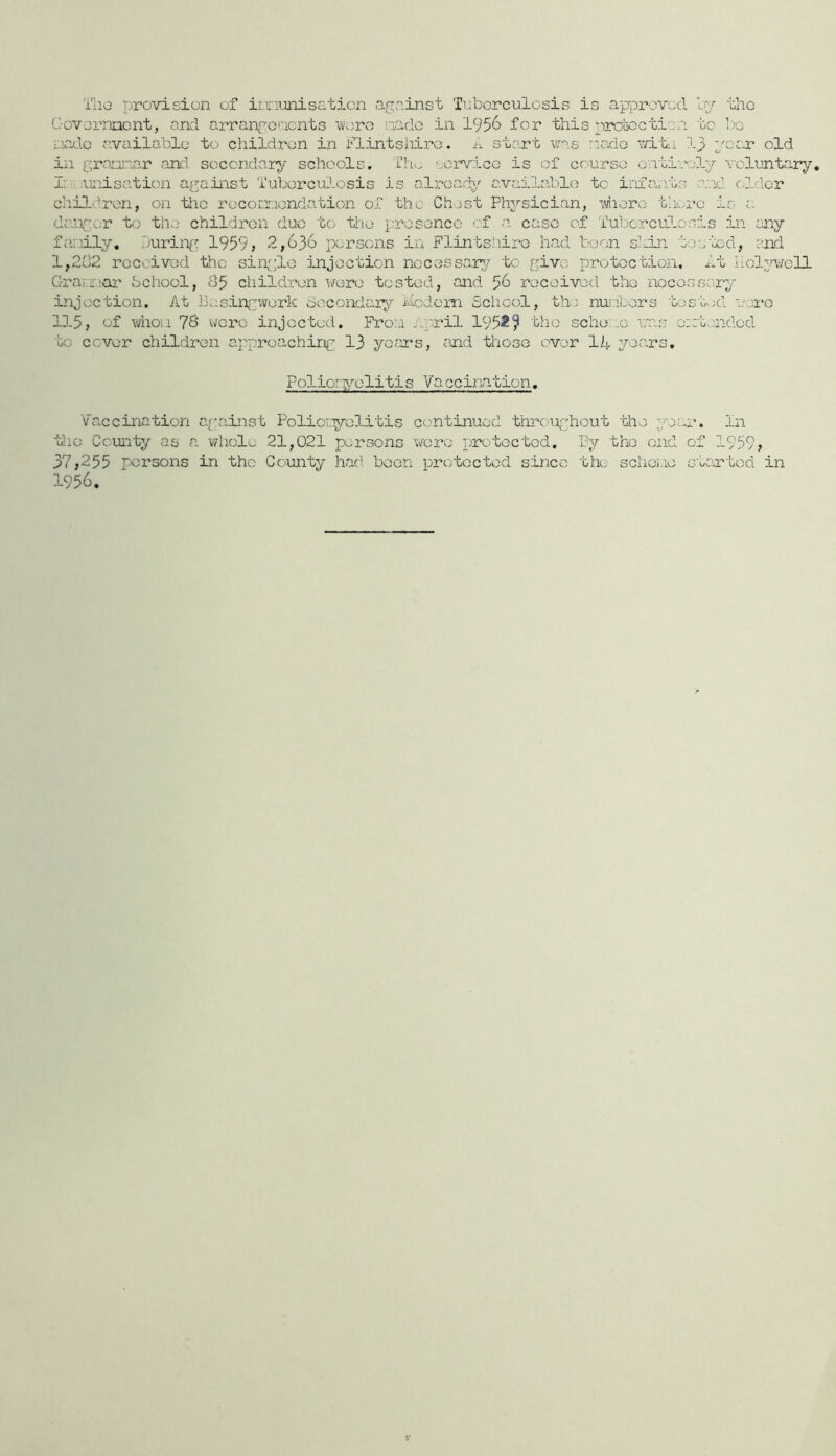 'i’lio provision of imimisGticn against Tuberculosis is approved l-V the C-ovornnent, and arrang'oaents Wv;ro riado in 1956 for this pjrouocticn to bo uadc available to children in i-*’lintsriiro. start was r.iado v/ite 13 poex old in graunar and secondary schools. T]:u. oorvicG is of courso o.iti:aoly voluntary, r; ounisation against ‘i'uborcuJ.osis is already available to infavits and older children, on tlic roconnondation of the Chest Physician, 'wlioro thore is a danger to the children duo to the presence ■-■'f a case of Tuljorcudosis in any fanily, Duriipg 1959> 2,636 persons in Flintshire had boon shin tou'xd, and l,2u2 rocoivod the sin;;;le injection necessary,to give protection, It liolweH G-rar.'fiai' bchool, 85 children were tested, and 56 received the necessary injection. At Besin(j:work bocondaiy Modem Sclicol, the nuiibers tos'oed '.'erG 115, of whoi.i 78 were injected. Froai /..pril 1952^ the sche:..e v:as ozabandod to cover children approaching 13 yofirs, and those over 14 years. Polioryelitis Vaccination. Vaccination against Poliov.yolitis continued thrc.'Ughout the year. In the County as a whole 21,021 persons wore protected. By the end of 1959» 37j255 persons in the Coimty had boon protected since the schoue started in 1956.