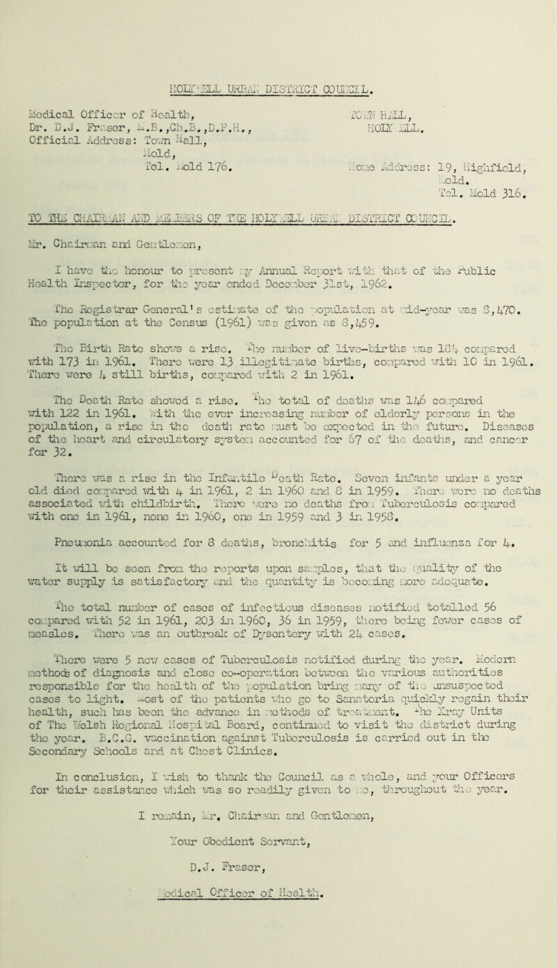 iioLT'^ELL uRBiu; DismcT cqui:gil. Medical Officer of Health, Dr. D.J. ihcasor, ,Ch.B, , Official Address: To'.ai Haii^ Mold, Tel. iiold 176, HALL, IiOMl i iT iT 1« Maae Lidress: 19, Highficld, i-old, Tel, Mold 316. TO -rHi: aiAm.LA.N amd mmlars of tie holtmli DBBAi: DIoTRICT XUFGIL. Mr. Chairr.'a.n and G-Oiitleinon, I have tli'j honour to present r.jr imnual Report ^.vlth that of the x^ublic Health Inspector, for tlio year ended Docenbor 31st, I962. The Registrar General's ostinate of the copulation at ':id-yoar ans o,A?0. The population at the Census (I96I) nas given as 3,459. The Birth Rato shons a rise. nui-iber of live—births ms 134 conparod vnth 173 ill 1961, There uere 13 illogitinato births, compared vjitli 10 in I96I. There i/ere 4 still birtlis, coLiparcd uith 2 in I96I. The Doath Rato shoved a rise, •'■ho total of deaths vas H\6 compared ■'.'ri.th 122 in I96I, '.'vith the e-ver increasing noLiber of elderly persons in the po'pula'bion, a rise in the dea'tii ra-fcc nust be cnpocted in '’Gho future. Diseases of tlio licart and circulatory sys'bor.i accounted for 67 of tlic dcatlis, and cancer for 32. 'There vas a rise in the InfaiGtilo ^oath Rate. Seven inCants under a year old died cor.iparcd v/ith 1+ in I96I, 2 in i960 and 3 in 1959. There vorc iX) d.oatiis associated i/itli childbirth. There \/oro no deaths fro:.i Tuberculosis conparod vith one in I96I, none in i960, one in 1959 2nd 3 in 1953. Pneuaonia accounted for 8 doa-ciis, bronchitis for 5 and influenza for 4. It \d.ll be seen frori the reports upon sanplos, tliat -tiio q-uality of 'the untcr supply is satisfactory^ and the quantity is bcco:.dng r.iorc adcqua'fce. The total number of cases of infectious diseases notified totalled 56 compared t/ith 52 in I96I, 203 in I960, 36 in 1959» there being fever cases of aeasles. There ’.:as an outbreak of Dy/'son'bery vith 24 cases. There v^ere 5 nev cases of Tuberculosis notified during iiic year. Modem inethocfe of dio'gnosis and close co-operation bctvoai the various authorities responsible for the health of the popiILation bring many of tiie unsuspected cases to light, most of the patients vho go to Sanatoria quiclcLy regain their health, such Iras been the advance in letiiods of 'broatuont, -^ho Tray Units of The Lelsh Regional iiospi'Gal Board, continued to visit bhe district d'uring the year, B.C.G. ■vaccination against Tuberculosis is carried out in the Secondary Schools and at Ghost Clinics, In conclusion, I vrish “bo thanlc tl-r; Council as a vhole, and your Officers for their assistance vdiicli v/as so readily given to ...:e, tliroughout the year, I remain, Mr, Cliairian and Gontlonen, Tour Obedient Servant, D.o^. Fraser, .'.edical Officer of Health,