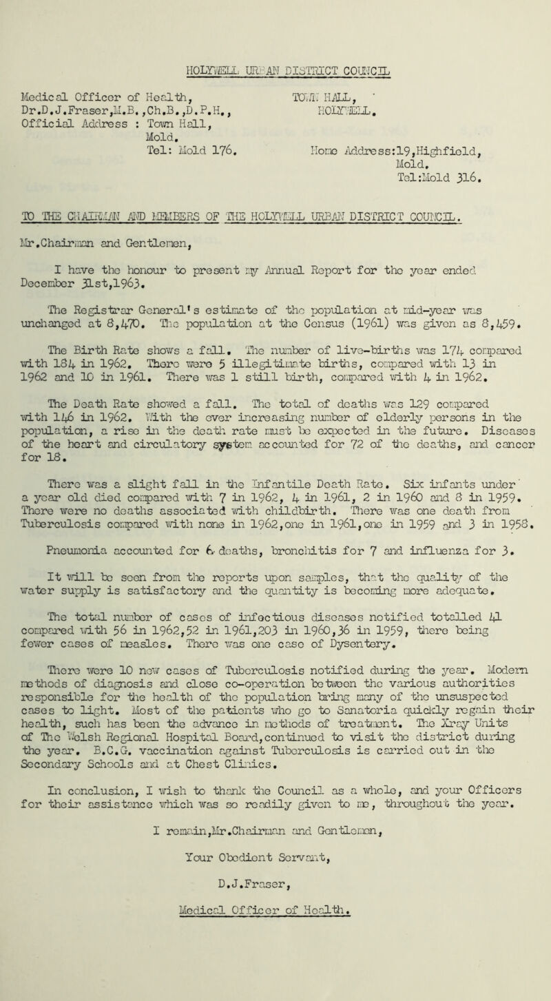 Homm URi:A3I DISTRICT COII'JC]! Medical Officer of Health, Dr.D. J,Fraser,LI.B, ,Ch,B. ,D.P,H,, Official Address : Town Hall, Mold, Tel: Mold 176. TOLfM HilIL, • HOIZHEML. Hone Address:19,Highfield, Mold. Tel:Mold 316. TO TH5 CIIAUMIM^ ALvD LIEMBERS OF 'fflS HGLYl'ELL URBAI'I DISTRICT COUWCIL. Mr.Chairinan and Gentlerien, I have the honour to present ny Annual Report for the year ended December 31st,1963. The Registrar General* s estimate of the population at mid-year \iris unchanged at 8,ATO. Tlie population at the Census (I96I) was given as S,i+59# The Birth Rate shows a fall, Tlie number of live-births was 17A compared with I84 in 1962, There were 3 illegitimtc births, compared -tvith 13 in 1962 and 10 in I96I. There was 1 still birth, cojjpared with in I962, The Death Rate showed a fall. The total of deaths was 129 compared •vri-th II46 in 1962, TJith the ever increasing number of elderly persons in the population, a rise in the death rate must te expected in the future. Diseases of the heart and circulatory ^^tem accounted for 72 of 1iie deaths, and cancer for 18. There was a slight fall in ihe Infantile Death Rate. Six infants under' a year old died compared \d.th 7 in I962, 4 in I96I, 2 in i960 and 8 in 1959 • There were no deaths associated with childbirth. There was one death from Tuberculosis compared with none in 1962,onc in 196l,onc in 1959 and 3 in 1958. Pneumonia accounted for deaths, broncliitis for 7 snd influenza for 3» It vjill be seen from tlie reports upon samples, that the qualii^?- of the ViTater supply is satisfactory and the quantity is becoming more adequate. The total number of cases of infectious diseases notified totalled tl compared iri.th 56 in 1962,52 in 1961,203 in 1960,36 in 1959, tliere being fewer cases of measles. There was one case of Dysentery. Hiere were 10 new cases of Tuberculosis notified during the year. Modem methods of diagnosis and close co-operation betwoon the various authorities responsible for iiie health of the population bring many of the unsuspected cases to light. Most of the patients who go to Sanatoria quiclcly regain -their heal-fch, such has been the advance in methods of treatment. The Xray Units of The Ifclsh Regional Hospital Board,con-tinued to visit the dis-trict during -the year, B.C.G. vaccination against Tuberculosis is carried out in -blic Secondary Schools and at Chest Clinics, In conclusion, I wish to thanlc Uie Council as a whole, and your Officers for their assistance which was so readily given to me, throughout the year. I remain,Mr .Chairman and Gon-tLemnn, Your Obedient Servant, D.J,Fraser, Medical Officer of Hoal-th.