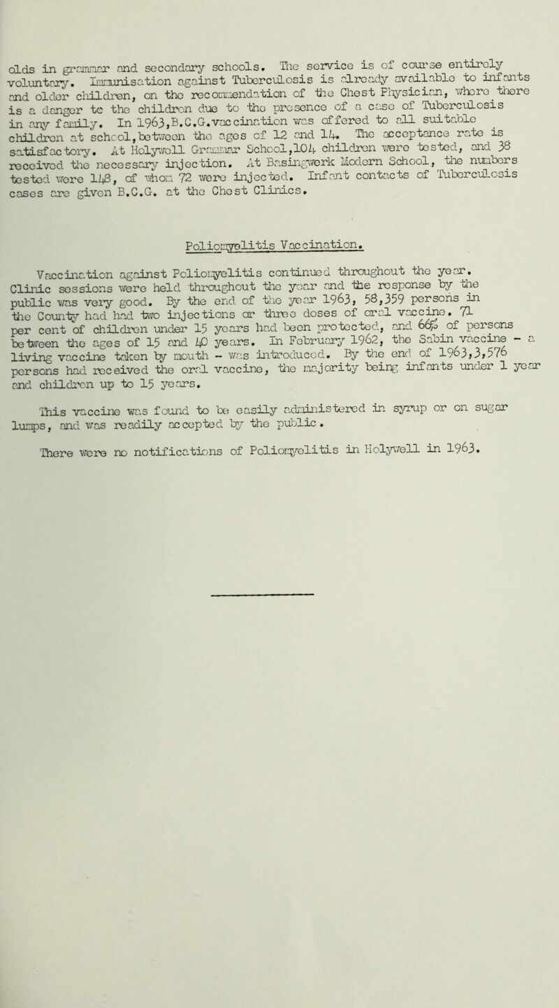 olds in grcinnor ond secondary schools. The soivice is oT course entirely voluntary. Iiiff.TunisG.tion against TuborcuLosis is already available to infants and older children, on the recocii:ienda/bion of ‘ti'io Chest Px'ysician, uhcre triere is a danger te the children due to the presence of a case of Tuberculosis in an,y faiiiily. In 1963,B.C.G.vaccination vras offered to all suitable children at school,betr;reen 'the ages of 12 and 1/+. The acceptance rate is satisfactory. At Holyiffcll Graiinar School,104 children T/ere tested, and 38 received the necessary injection. At Basingverk liod.ern School, the numoors tested vrere liiS, cf ^Thoia 72 were injected. Infant contacts of ^fubcrciiLosis cases arc given B.C.G, at the Chest Climes. Poliomrolitis Vaccination. Va.eeina.tion against Pclioryelitis continued througnout the year. Clinic sessions were held throughout the yec.r and iiie response by the public ViTas very good. By the end of the year 19^3> 58,359 persons in tee Counter had had tero injections cr terec doses of cral vaccine. 71 per cent of children under 15 years had teen protected, and b&fo of persons beteeen tee ages of 15 and ip years. In February- 1962, the Sabin vaccine - a living vaccine taken by mouth - v/as introduced. By the end of 1963»3»576 persons had received the oral vaccine, tee majority being infants und.er 1 year and children up to 15 years. This vaccine was found to te easily administered in syrup or on sugar lumps, and was readily accepted^ by the public. There were no notifications of Polion^elitis in Hol^affell in 1963.