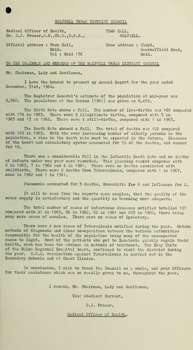 Medical Officer of Health, Dr. D.J. Fraser,M.B.,Ch.B.,D.P.H., Official Address : Town Hall, Mold, Tel ; Mold 176 TOFH HALL, HOLYV^ELL. Home Address ; Clwyd, Gwernaffield Hoad, Mold. TO THE CHAIRMx'iH AMD MEIH3EHS OF THE HGLYl^LL URBM DISTRICT COUHCIL Mr. Chairman, Lady and Gentlemen, I have the honour to present my Annual Report for the year ended December, 31st, 1964. The Registrar General's estimate of the population at mid-year was 8,560. The population at the Census (l96l) was given as 8,459. The Birth Rate shows a fall. The number of live-births was 168 compared with 174 in 1963. There were 9 illegitimate births, compared with 5 in 1963 and 13 in 1962, There were 4 still-births, compared with 1 in 1963. The Death Rate showed a fall. The total of deaths was 102 compared with 129 in 1963. With the ever increasing number of elderly persons in the population, a rise in the death rate must be expected in the future. Diseases of the heart and circulatory system accounted for 59 of the deaths, and cancer for 18. There was a considerable fall in the Infantile Death Rate and no deaths of infants under one year were recorded. This pleasing record compares with 6 in 1963, 7 in 1962 and 4 in 1961. There were no deaths associated with childbirth. There were 2 deaths from Tuberculosis, compared with 1 in 1963, none in 1962 and 1 in 1961, Pneumonia accounted for 5 deaths, Bronchitis for 6 and Influenza for 2. It will be seen from the reports upon samples, that the quality of the water supply is satisfactory and the quantity is becoming more adequate. The total number of cases of infectious diseases notified totalled 197 compared with 41 in 1963, 56 in 1962, 52 in 1961 and 203 in I960, there being many more cases of measles. There were no cases of Dysentery. There were 4 new cases of Tuberculosis notified during the year. Modern methods of diagnosis and close co-operation between the various authorities responsible for the health of the population bring many of the unsuspected cases to light. Most of the patients who got to Sanatoria quickly regain their health, such has been the advance in methods of treatment. The Xray Units of the Welsh Regional Hospital Board, continued to visit the district during the year. B.C.G. vaccination against Tuberculosis is carried out in the Secondary Schools and at Chest Clinics. In conclusion, I wish to thank the Council as a whole, and your Officers for their assistance which was so readily given to me, throughout the year. I remain, Mr. Chairman, Lady and Gentlemen, Your Obedient Servant, D.J. Fraser, Medical Officer of Health.