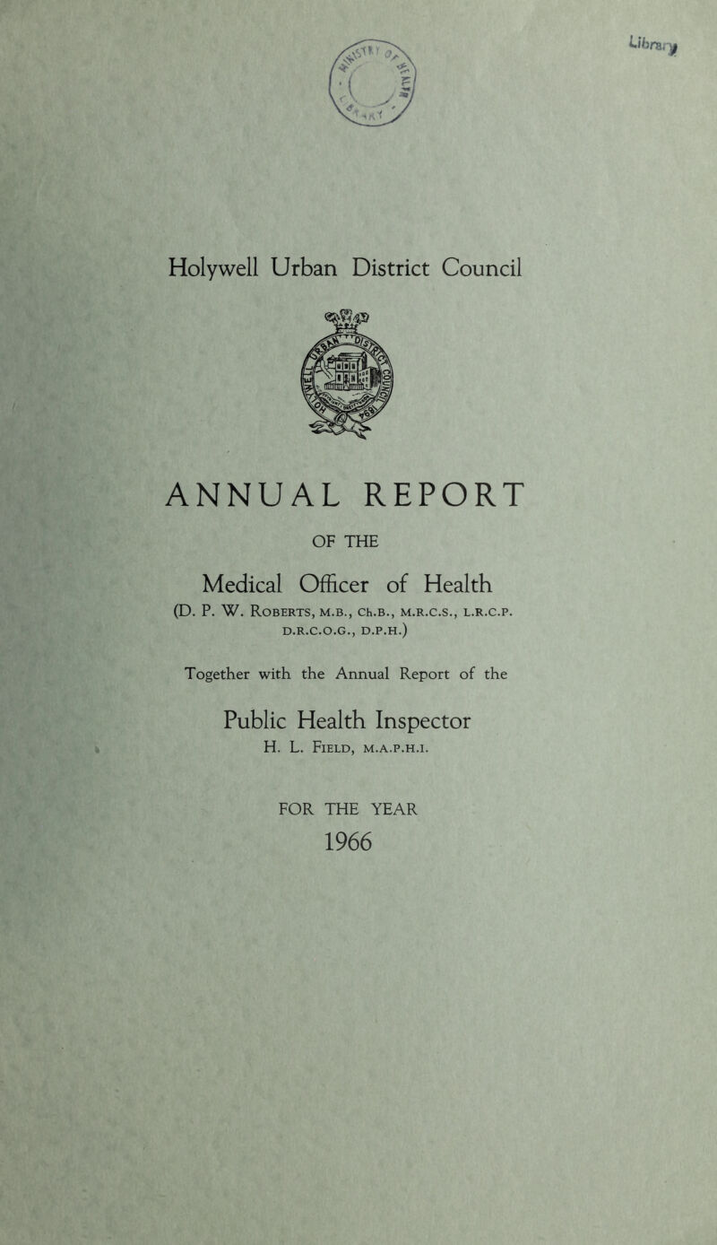Holywell Urban District Council ANNUAL REPORT OF THE Medical Officer of Health (D. P. W. Roberts, m.b., ch.b., m.r.c.s., l.r.c.p. D.R.C.O.G., D.P.H.) Together with the Annual Report of the Public Health Inspector H. L. Field, m.a.p.h.i. FOR THE YEAR 1966