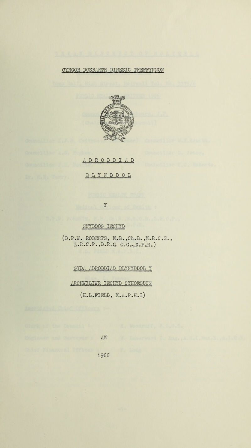 CYITGOR DOSB,.RTK DINESIG TREFFYIC-ION .. D R 0 D D I ii D B L Y Y D D 0 L Y SVfYDDOG IIDCIIYD (D.P.¥. ROBERTS, M.B.,Ch.B.,M.R.C.3., L.R.C.P. ,D.R.a O.G..,D.P.H.) GYP.. ;j)RODDIi\I) ELYNYDDOL Y iJlCI-MILIVm IBCHYP CYHOBDDUS (H.L.FIELD, M.ii.P.H.l) ilM 1966