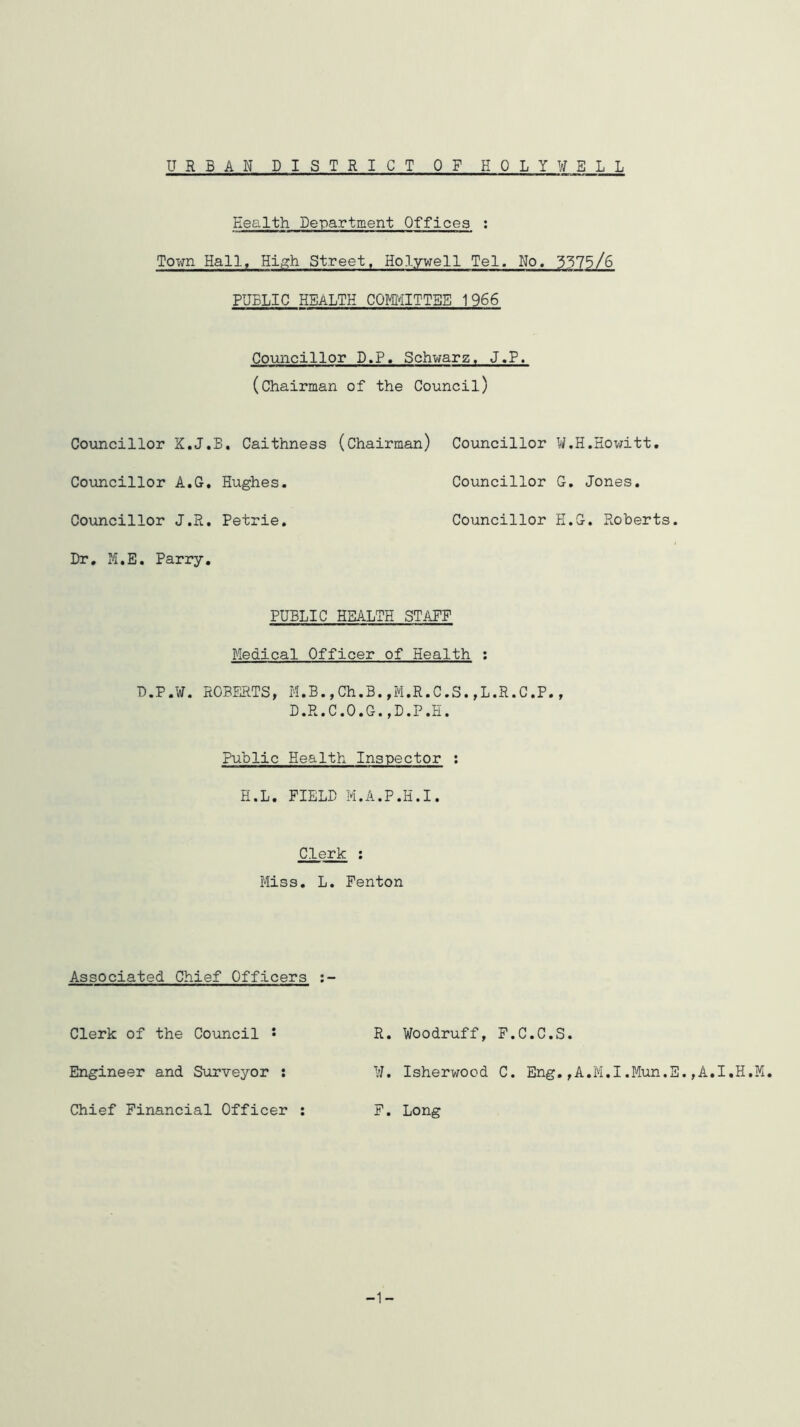 URBAN DISTRICT OF HOLYW ELL Health Department Offices ; Town Hall, High Street, Holywell Tel. No. 3375/6 PUBLIC HEALTH COMITTBB 1966 Councillor D.P, Schwarz. J.P. (chairman of the Council) Councillor K.J.B. Caithness (Chairman) Councillor W.H.Hov;itt, Councillor A.G, Hughes. Councillor G. Jones. Councillor J.R. Petrie. Councillor H.G. Roberts. Dr, M.E. Parry. PUBLIC HEALTH STAPF Medical Officer of Health ; D.P.W. ROBERTS, M.B.,Ch.B.,M.R.C.S.,L.R.C.P., D.R.C.O.G.,D.P,H. Public Health Inspector : H.L. FIELD M.A.P.H.I. Clerk : Miss. L. Fenton Associated Chief Officers Clerk of the Council • R. Woodruff, F.C.C.S. Engineer and Surveyor : W. Isherwood C. Eng.,A.M.I.Mun.E.,A.I,H,M. Chief Financial Officer F. Long