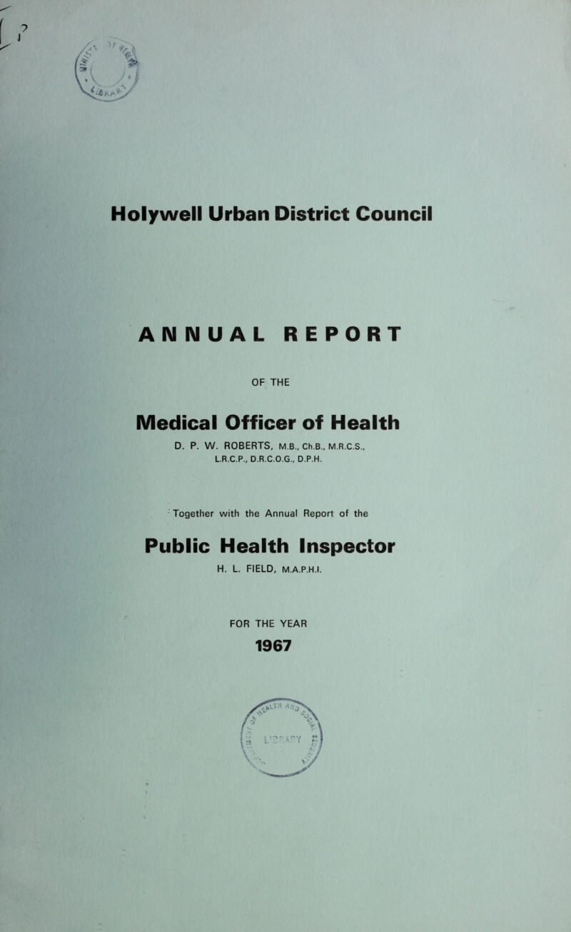 Holywell Urban District Council ANNUAL REPORT OF THE Medical Officer of Health D, P. W. ROBERTS, M B., Ch.B., M.R.C.S., L.R.C.P., D.R.C.O.G., D.P.H. Together with the Annual Report of the Public Health Inspector H, L. FIELD, M.A.P.H.l. FOR THE YEAR 1967 Y