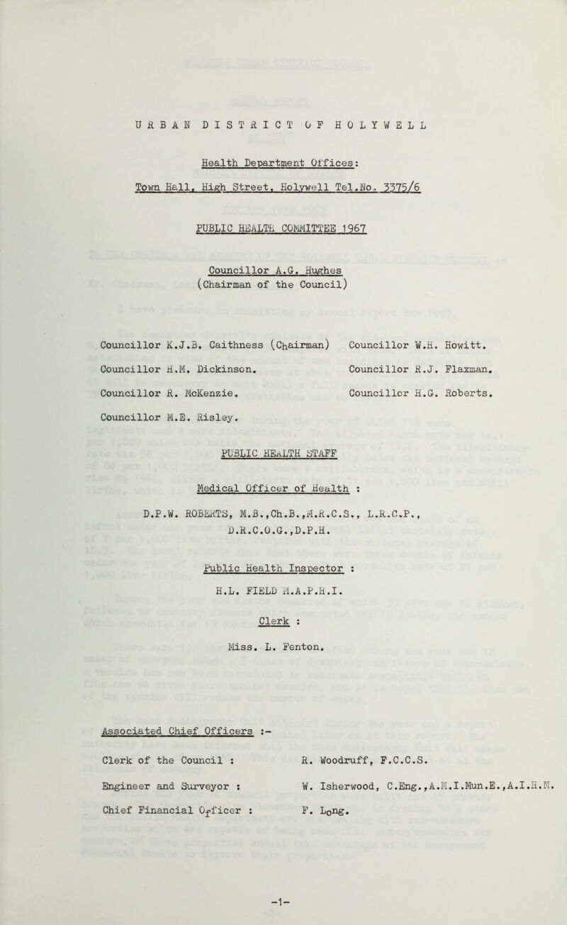 URBAN DISTRICT OF HOLYWELL Health Department Offices; Tovm Hall. High Street. Holywell Tel.No. 3375/6 PUBLIC HEALTH COMITTEE 1967 Co\mcillor A.G. Hughes (chairman of the Council) Councillor K.J.B. Caithness (Chairman) Councillor W.H. Howitt. Coxmcillor H.M. Dickinson, Councillor R.J. Plaxman, Councillor R. McKenzie, Councillor H.G. Roberts. Councillor M.E. Risley. PUBLIC health staff Medical Officer of Health ; D.P.W. ROBEitTS, M.B.,Ch.B.,M.R.C.S., L.R.C.P., D.R.C.O.G.,D.P.H. Public Health Inspector : H.L. FIELD M.A.P.H.I. Clerk : Miss. L. Fenton. Associated Chief Officers Clerk of the Coxmcil : R. Woodruff, F.C.C.S. Engineer and Surveyor : W. Isherwood, C.Eng.,A.M.I.Mun.E.,A.I.H.M. Chief Financial Officer : F. Long