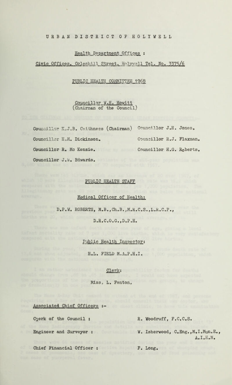 URBAN DISTRICT OF HOLYWELL Health Department Offices_ ; Civic Offices. Coleshil 1 Stre^. HeTel^ No. 3375/6 PUBLIC HEALTH COMITTEB .1.968 Council!or W.H. Howitt (chairman of the Coimcil) Councillor Kc-JoB. Caithness (Chairman) Councillor J.H. Jones„ Councillor H,ffi. Dickinson. Councillor R.J. Flaxman. Coxmcillcr R, Me Kenzie. Councillor H.G. Roberts, Covincillor J.w, Edwards, PUBLIC HEALTH STAFF Medical Officer of Health; D.P.W, ROBERTS, M.B.,Ch.B,,M.R.C.S.,L.R.C.P., D.R.C.0.G.,D,P.H. It^ic Health Inspector; H.L. FIELD M.A.P.H.I. Clerk; Miss, L. Fenton, Associated Chief Officers Clerk of the Council ; R. Woodruff, F.C.C.S. Engineer and Surveyor ; W. Isherwood, C.Eng.,M,I.Muh.E., A.I.H.M. Chief Financial Officer F, Long