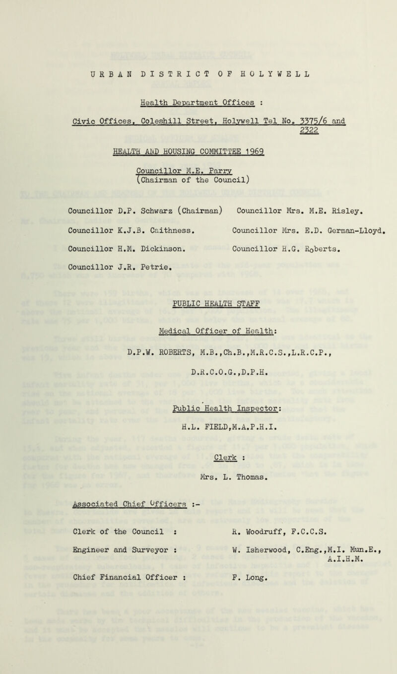 URBAN DISTRICT OF HOLYWELL Health Department Offices ; Civic Offices. Coleshill Street. Holywell Tel No, 3375/6 and HEALTH AI^D HOUSING COMMITTEE 1969 Councillor M,E. Parry (chairman of the Council) Councillor D.P, Schwarz (Chairman) Councillor K.J.B, Caithness, Councillor H.M. Dickinson. Councillor J.R. Petrie, Councillor Mrs. M.E. Risley, Councillor Mrs. E.D. German-Lloyd, Councillor H.G. Roberts, PUBLIC HEALTH STAFF Medical Officer of Health; D.P.W. ROBERTS, M.B.,Ch.B.,M.R.C.S.,L.R.C.P., D.R.C.0.G.,D.P.H. Public Health Inspector; H.L. FIELD,M.A.P.H.I. Clerk ; Mrs, L. Thomas. Associated Chief Officers Clerk of the Council : R. Woodruff, F.C.C.S, Engineer and Siiryeyor : V/. Isherwood, C,Eng.,M,I, M\m,E., A.I.H.M. Chief Financial Officer F. Long