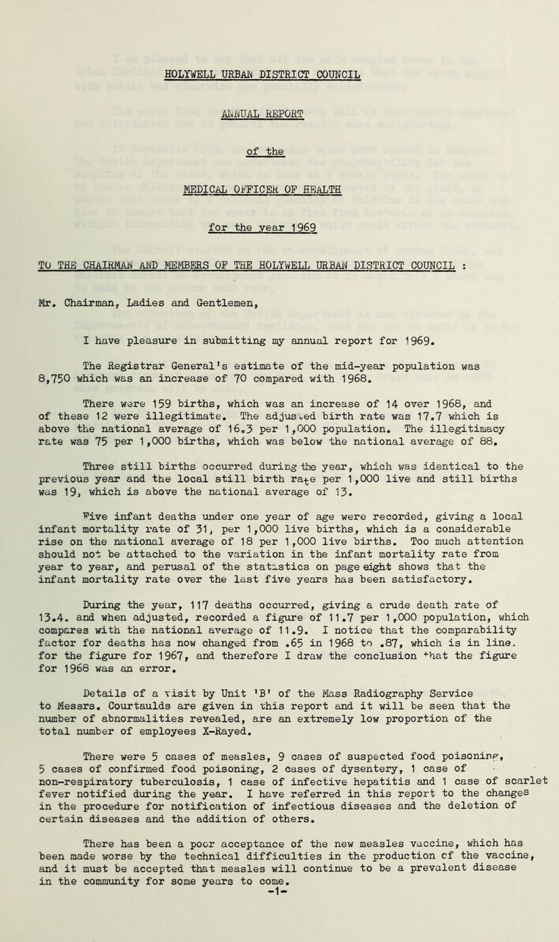 HOLYWELL URBAi!^ DISTRICT COUNCIL AIuWAL REPORT of the MEDICAL OEFICEK OF HEALTH for the year 1969 TO THE CHAIHMAIM Al^D MEMBERS OF THE HOLYWELL URBAH DISTRICT COUHCIL : Mr, Chairman, Ladies and Gentlemen, I have pleasure in submitting my annual report for 1969. The Registrar General’s estimate of the mid-year population was 8,750 which was an increase of 70 compared with 1968, There were 159 births, which was an increase of 14 over 1968, and of these 12 were illegitimate. The adjusoed birth rate was 17.7 which is above the national average of 16,3 per 1,000 population. The illegitimacy rate was 75 per 1,000 births, which was below the national average of 88, Three still births occurred during the year, which was identical to the previous year and the local still birth ra-^e per 1,000 live and still births was 19, which is above the national average of 13. ■R'ive infant deaths under one year of age were recorded, giving a local infant mortality rate of 31, per 1,000 live births, which is a considerable rise on the national average of 18 per 1,000 live births. Too much attention should not be attached to the variation in the infant mortality rate from year to year, and perusal of the statistics on page eight shows that the infant mortality rate over the last five years has been satisfactory. During the year, 117 deaths occurred, giving a crude death rate of 13*4. and when adjusted, recorded a figure of 11.7 per 1,000 population, which compares with the national average of 11.9. I notice that the comparability factor for deaths has now changed from ,65 in 1968 to .87, which is in line, for the figure for 1967, and therefore I draw the conclusion •♦■hat the figure for 1968 was an error. Details of a visit by Unit ’B’ of the Mass Radiography Service to Messrs, Courtaulds are given in vhis report and it will be seen that the number of abnormalities revealed, are an extremely low proportion of the total mimber of employees X-Rayed, There were 5 cases of measles, 9 cases of suspected food poisoning, 5 cases of confirmed food poisoning, 2 cases of dysentery, 1 case of non-respiratory tuberculosis, 1 case of infective hepatitis and 1 case of scarlet fever notified during the year. I have referred in this report to the changes in the procedure for notification of infectious diseases and the deletion of certain diseases and the addition of others. There has been a poor acceptance of the new measles vaccine, which has been made worse by the technical difficulties in the production cf the vaccine, and it must be accepted that measles will continue to be a prevalent disease in the community for some years to come.