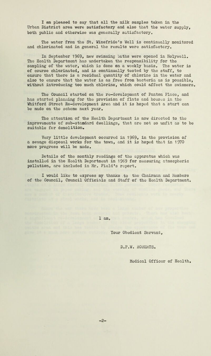 I am pleased to say that all the milk samples taken in the Urban District area were satisfactory and also that the water supply, both public and otherwise was generally satisfactory. The water from the St, Winefride’s Well is continually monitored and chlorinated and in general the results were satisfactory. In September 1969, nev; swimming baths were opened in Holywell, The Health Department has undertaken the responsibility for the sampling of the vjater, v/iiich is done on a weekly basis. The water is of course chlorinated, and is continually tested by the staff, to ensure that there is a residual quantity of chlorine in the water and also to ensiire that the water is as free from bacteria as is possible, without introducing too much chlorine, which could affect the swimmers. The Council started on the re-development of Panton Place, and has started planning for the provision of flats and houses in the Whitford Street Re-development Area ahd it is hoped that a start can be made on the scheme next year. The attention of the Health Department is now directed to the improvements of sub-stamdard dwellings, that are not so imfit as to be suitable for demolition. Very little development occurred in 1969, in the provision of a sewage disposal works for the town, and it is hoped that in 1 970 more progress will be made. Details of the monthly readings of the apparatus which was installed in the Health Department in 1969 for measuring atmospheric pollution, are included in Field's report, I would like to express my thanks .to the Chairman and Members of the Coimcil, Coimcil Officials and Staff of the Health Department. I am. Your Obedient Servant, D.P.W. ROBERTS. Medical Officer of Health