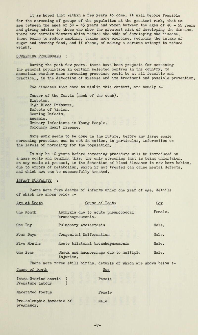 It is hoped that vathin a few years to come, it will become feasible for the screening of groups of the population at the greatest risk, that is men between the ages of 30 - 45 years and women between the ages of 40 - 55 years and giving advice to those who show the greatest risk of developing the disease. There are certain factors which reduce the odds of developing the disease, these being to reduce smoking, taking more exercise, reducing the intake of sugar and starchy food, and if obese, of making a serious attempt to reduce weight, SCB.EENING PROCEDURES : During the past few years, there have been projects for screening the general population in certain selected centres in the country, to ascertain whether mass screening procedure would be at all feasible and practical, in the detection of disease and its treatment and possible prevention. The diseases that come to mini in this context, are namely Cancer of the Cervix (neck of the womb). Diabetes. High Blood Pressure, Defects of Vision, Hearing Defects, Aneamia, Urinary Infections in Young People. Coronary Heart Disease, More work needs to be done in the future, before any large scale screening procedure can be set in motion, in particular, information on the levels of normality for the population. It may be 10 years before screening procedure will be introduced on a mass scale and pending this, the only screening that is being undertaken, on any scale at present, is the detection of blood diseases in new born babies, due to errors of metabolism, which if not treated can cause mental defects, and which now can be successfully treated, INPMT MORTALITY ; Taere were five deaths of infants under one year of age, details of which are shown belov; Age at Peach Cause of Death Sex One Mon'ch Asphyxia due to acute pneumococcal Female, bronchopneumonia. One Day Pulmonary Atelectasis Male, Four Days Congenital Malformation Male, Five Months Acute bilateral bronchhpneximonia Male, One Year Shock and haemorrnage due to multiple Male, injuries. There were three still births, details of which are shown below :~ Cause of Death Sex Intra-Uterine anoxia ) Female Prematxire labour ) Macerated foetus Female Pre-eclamptic toxaemia of Male pregnancy. -7-