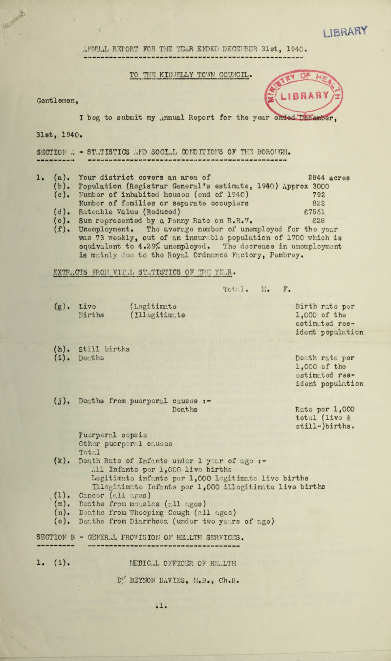 ubhahy AFm:X REPORT FOR THE YE^.R El'DED DECELiBSR 31st, 1940. Gentlemen, TO TIIE KID7ELLY TO’VM COUl'ICIL. I beg to submit my annual Report for the y 31st, 1940. SECTION - ST..TISTICS ..M) SOCL.L CCNDITIONS OF THE BORO^^GH. 1• (a)• (b) . (c) . (d) . (e) . (f) . Your district covers an area of 2844 acres Population (Registrar General’s estimate, 1940) Approx 3000 Number of inhabited houses (end of 194C) 792 Number of families or sepai’ate occupiers 822 Rateable Value (Reduced) £7561 Sum represented by a Fenny Rate on R.R.V, €28 Unemployment, The average number of unemployed for the year was 73 vJeokly, out of an insurable population of 1700 which is equivalent to 4.29^ unemployed. The decrease in unemployment is mainly duo to the Royr.l Ordnance Factory, Pombroy. EXTP..CTS PROil VIT..L ST..TISTICS OF 'I7N1 YI1.R. Toto]. M. F. (g). Live Births (Logitimato (Illegitimate Birth rato per 1,000 of the estimated res- ident population (h) . Still births (i) . Deaths Death rate per 1,000 of the ostimr.tod res- ident population (j) . Deaths from puerperal causes Deaths Rato por 1,000 total (live & still-)births. Puerperal sepsis Other puerperal causes Total (k) . Death Rato of Infants under 1 year of ago All Infants por 1,000 livo births Legitimcito infants per 1,000 legitimate livo births Illogitimato Infants por 1,000 illogitimr.to livo births (l) . Cancer ( a 11 ag' o s) (m) . Deaths from mor,slos (all ages) (n) . Deaths from 7/hooping Cough (all agos) (o) . Deaths from Diarrhoea (under two years of ago) SECTION B - GENER.X PROVISION OF HE,.LTH SERVICES. !,EDIC;.L OFFICER OF Ki.LTH D‘/ BSYNON DAVIES, M.B., Ch.B. ;i; 1. (i)