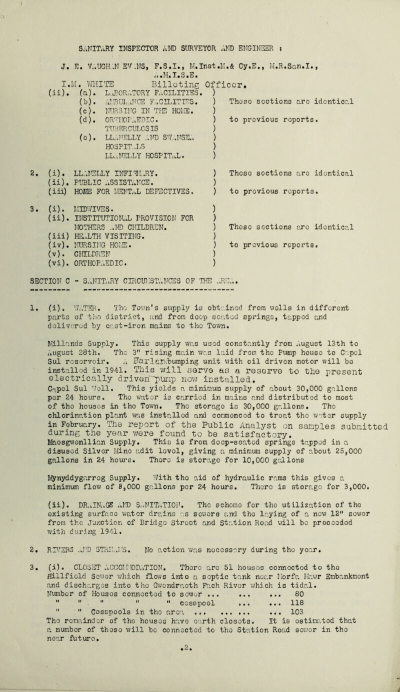 S.iNITARY INSPECTOR AND SURVEYOR AND ENGINEER : J. E. VAUGH'.M EV.NS, F.S.I., Cy.E., H.R.San.I., ii sH* T»S »E • I.: [vl. VdilTS Billeting Officer. (ii). (a). L.J'ORATORY FRAGILITIES. ) (b). ;J’IBUL.aNCE FuGILITIES . ) These sections are identical (c). NURSING IN TIE HOLIE. ) (d). OR^'fTIOr.AEDIC. ) to previous reports. TUBERCUIjCSIS ) (o). lllaI'^elly :at) sw.’.nse.; ) HOSPITrLS ) LL.ALELLY HOSPITaaL. ) (i). LL.AELLY INFIRri.RY. ) Thcso sections aro identical (ii). PUBLIC .assistance. ) (iii) HOME FOR MENT..L DEFECTIVES. ) to previous reports. 3. (i). MTOIVSS. ) (ii) . institution;^ provision for ) MOTHERS .kND CHILDREN. ) Thcso sections aro identical (iii) Ha.LTH VISITING. ) (iv) . NURSING HOLE. ) to previous reports. (v) . CHILDREN ) (vi) . ORTHOPAEDIC. ) SECTION C - SL.NIE.RY CIRCUIISE.NCES OF THE .JlE;.. 1. (i), ’T.LTER. The Town's supply is obtained from wolls in different parts of tho district, and from doop seated springs, tappod and dolivcrod by cast-iron mains to tho Town. Millands Supply. This supply was used constantly from .lUgust 13th to August 28th. The 3 rising main was laid from tho Pump houso to CapcT Sul rcsorvoir. Harl^iriAbumping unit v;ith oil drivon motor vjill bo installed in 1941. This will aorvo ao a resorvG to tho present electrically driven'pm:ip now installed. Capol Sul Well. This yields a minimum supply of about 30,000 gallons per 24 hours. Tho water is carried in mains and distributod to most of tho houses in tho Tovm. Tho storage is 30,000 gallons. Tho chlorination plant was installed and commoncod to troat tho water supply in February. The report of the Public Analyst on samples submitted during the year v;ere found to be satisfactory. Maosgwonllic.n Supply. This is from doop-soatod springs tappod in a disused Silver Hino adit lovol, giving a minimum supply of about 25,000 gallons in 24 hours. Thoro is storage for 10,000 gallons Mynyddygarrog Supply. With tho aid of hydraulic rams this gives a minimum flow of 8,000 gallons per 24 hours. There is storage for 3,000. (ii). DR,iIM.GS idT) SLiNIEiTION. The scheme for tho utilization of the existing surface water drains as sewers and tho la.ying of a now 12'* sowor from the Junction of Bridge Street and Station Road vdll bo proceeded with during 1941. 2. RE7SRS ..JT) STRE-.KS. No action was necessary during tho yoar. 3. (i). CLOSET ACCOIiMOD.vTION. Thoro are 51 houses connected to tho Hillfiold Sewer which flows into a septic tank near liorfa Hr.wr Embankraont and discharges into the Gwondraoth Fach River which is tidal. Number of Houses connected to sowor ... ... ... 80      cesspool ... ... 118   Cesspools in the area ... 103 Tho remainder of tho houses ha.ve earth closets. It is ostinritod that a number of those will be connected to tho Station Road sov;or in tho near future. • 2.