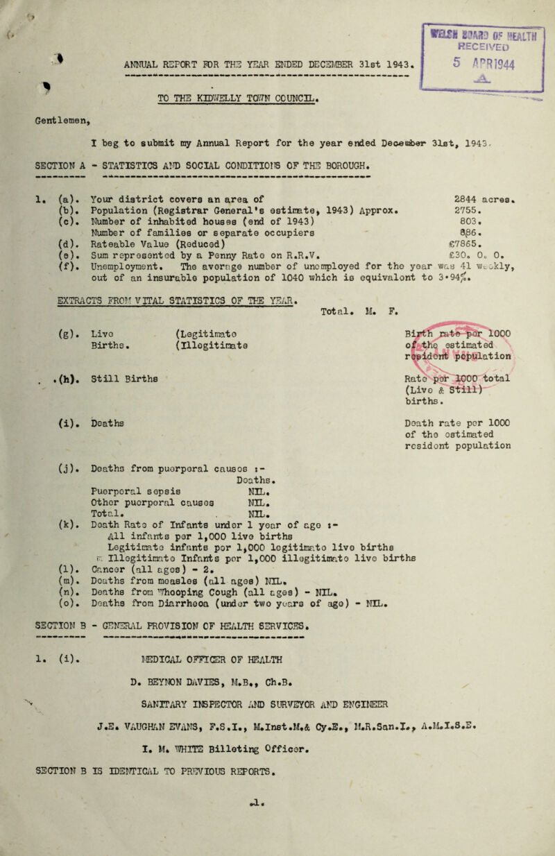 Gentlemen* ANNUAL REPORT NOR THE YEAR ENDED DECSIEER 31st 1943. TO THE KIDVJELLY TOWN COUNCIL. 05 wealth received 5 fl^R]944 I beg to submit my Annual Report for the year ended Deoeirber 31st, 1943. SECTION A - STATISTICS AM) SOCIAL CONDITIOliS OF THE BOROUGH. 1, (a). Your district covers an area of 2844 acres. (b) . Population (Registrar General*s estimate* 1943) Approx. 2755, (c) . Number of inhabited houses (end of 1943) 803. Number of families or separate occupiers 8^86. (d) . Rateable Value (Reduced) €7865, (e) . Sum represented by a Penny Rato on R.R.V. £30. 0^ 0. (f). Unemployment. The average number of unemployed for tho year was 41 Wtokly, out of an insurable population of 1040 which io equivalent to 3*94^. EXTRiiCTS FROTf VITAL STATISTICS OF THE YEAR. (g). Live (Legitimato Births. (Illegitimate . .(h). Still Births Tot al • M. F. 1000 estimated rMldent population Rato' pof^E^O total (Live & Still)' births, (i) . Deaths Doath rate per 1000 of tho estimated resident population (j) . Deaths from puerperal causes Deaths. Puerperal sepsis NIL. Other puerperal causes NIL. Total. nil. (k) . Death Rate of Infants undor 1 year of ago *- All infants par 1*000 live births Legitimate infants per 1*000 legitimato live births r. Illegitimate Infants per 1*000 illegitimate live births (l) . Cancer (all ages) - 2. (m) . Deaths from measles (all ages) NIL. (n) . Deaths from’’^/hooping Cough (all ages) - NIL. (o) . Deaths fhora Diarrheoa (under two years of ago) - NIL. SECTION B - GENERi\L PROVISION OF HEALTH SERVICES. 1. (i). MEDICAL OFFICER OF HEALTH D. BEYNON DAVIES, M.B.* Ch.B. SANITARY INSPECTOR AND SURVEYOR AND ENGINEER J.E. VAUGHf.N EVANS* F.S.I., M.Inst.M.& Cy*B., M.R.San.I.* A.I>t.I.S.B. I. M. WirrE Billeting Officer. SECTION B IS IDENTICAL TO PREVIOUS REPORTS