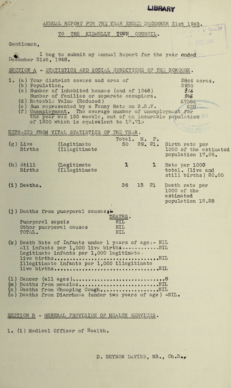 ueRAfir ANNUAL REPORT FOR THE YEAR SNDEI; DECEI^.ffiER 51st 1948. TO THE KID^JELLY TOVJN COUNCIL. Gentlemen, X I beg to submit my Annual Report for the year ended , . i^ecember 31st, 1948, SECTION A - STATISTICS AND SOCIAL CONDITIONS 0? THE BOROUGH. 1, (a) Your district covers and area of 2844 acres, (b ) Population, 2930 (c) Number of inhabited houses (end of 1946) SlA Number of families or separate occupiers, 9\6 (d) Rateable Value (Reduced) £7582 (e ) Sum represented by a Penny Rato on R.R.V. £28 (f) Unemployment, The average number of unemplo^nnont for the year v;as 155 v/eekly, out of an insurable population of 1200 vhich is equivalent to 12.71/0 EXTRiiCTS FROM VITAL STATISTICS OF THE YEilR . Total, M, P, (g) Live Births (Legitimate (Illegitimate 50 29. 21. Birth rate per 1000 of the estimated population 17,06. (h) Still Births (Legitimate (Illegitimate 1 1 Rate per 1000 total, (live and still births ) 20,00 (i) Deaths, 36 15 21 Death rate per 1000 of the estimated population 12,28 (j ) Deaths from puerperal causes DEATHS . Puerperal sepsis NIL Other puerperal causes NIL TOTAL, NIL (k) Death Rate of Infants under 1 years of age; - NIL All infants per 1,000 live births NIL Legitimate infants per 1,000 legitimate . live births • .NIL Illegitimate infants per 1,000 illegitimate live births NIL (l) Cancer (all ages),....,.. .,.8 (m ) Deaths from measles,. NIL (n) Deaths from \Vhooping Cough,................. .NIL (o ) Deaths from Diarrhoea (under two years of age) -NIL, SECTION B - GENERAL PROVISION OF HEALTH SERVICES . 1, (i ) Medical Officer of Health. D. BEYNON DAVIES, MB,, Ch.B.^;
