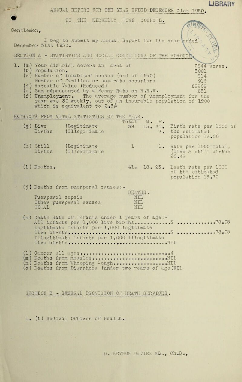 LIBRARY T for the YE.gR ENDED DECEMBER 51st 1950. TO THE KIDWELLY TOWN COUNCIL. Oentlemen, I beg to submit my xlnnual Report for the year len'ded December 31st 1950* \\'' SECTION A - STATISTICS uND SOCIaL CONDITIONS OP THE 30R0UOB (a ) Your district covers ari' area of (b ) Population, (c ) Number of inhabited houses (end of 1950) Number of families or separate occupiers (d ) Rateable Value (Reduced) (e ) Sum represented by a Penny Rate on R ,R ,V. 2844 acres • 3001 814 915 £8268 £31 (f) Unemploymemt • The average number of unemplo^rment for the year was 30 weekly, out of an insurable population of 1200 which is equivalent to 2,5^ extracts prom vital statistics op the YYi-R. (g) (Legitimate Total M. P . Live 38 15, 21. Birth rate per 1000 of Births (Illegitimate 2 . the estimated population 12,56 (h) Still (Legitimate 1 1. Rate per 1000 Total, Births (Illegitimate (live & still births 26,42 (i) Deaths• 41. • CO H 23. Death rate per 1000 of the estimated population 13,70 (j ) Deaths from puerperal causesi- DE-iTHS . Puerperal sepsis NIL^ Other puerperal causes NIL TOTAL NIL (k) Death Rate of Infants under 1 years of age;- All infants per 1,000 live births 3 ,78,95 Legitimate infants per 1,000 legitimate live birht s ,3 78,95 Illegitimate infants per 1,000 illegitimate live births Nllt (1 ) Cancer all ages,, .4 (m ) Deaths from moaslos NIL (n ) Deaths from V'fhooping Cough NIL (o ) Deaths from Diarrhoea (under two ^^ears of ago )NIL SECTION B - CENERaL PROVISION 0? HEATH SERVICES . 1, (i ) Medical Officer of Health. 9 • 9 D. BEYT^ON DriVIES MB Ch,B