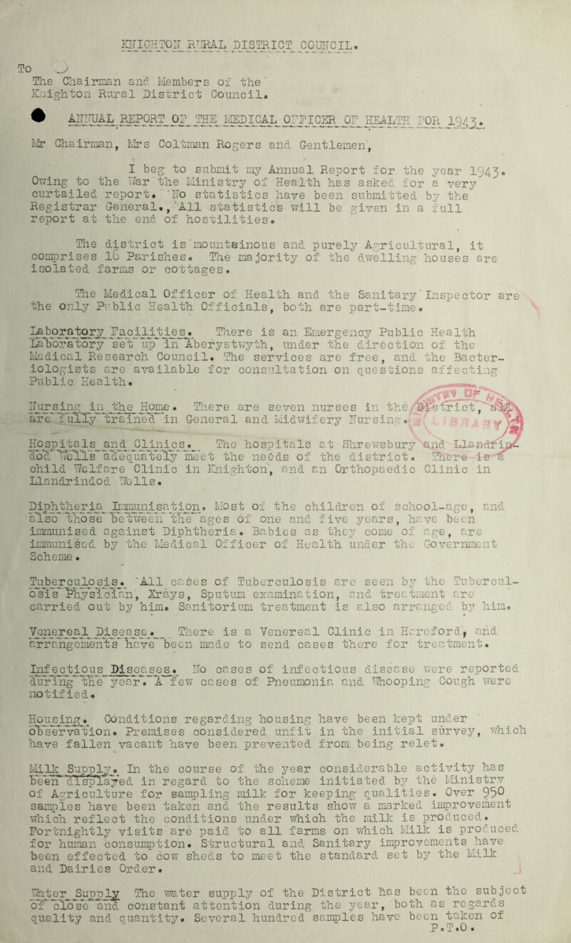 HTOHTOir CO^UIICJL. To The Chairman and Members of the' ICaighton Rural District Council* ^ ™P0RT^ OD^ THE^ Pi!iLii?SL^‘OR 1943 • Mr Chairman, blirs Coltman Rogers and Grentlemen, I beg to submit my Annual Report for the year 1943* Owing to the War‘the Ministry of Health has asked for a very curtailed report* ‘ITo statistics have been submitted by the Registrar General*,‘All statistics will be given in a full report at the end of hosoilities* The district is'mountainous and purely Agricultural, it comprises 16 Parrishes* The majority of the dwelling houses are isolated farms or cottages. The Medical Officer of Health and the Sanitary'Inspector are the only Public Health Officials, both are part-time. There is an Emergency Public Health LaYoFahory^'VeV in~Xbefy under the direction of the Medical Research Council. The services are free, and the Bacter- iologists are available for consultation on questions affecting Public Health* IAPPPPS Home. There are seven nurses in the are Ijil^y trained'’in G-eneral and Midwifery ITursing. Hoj3J)3tal_s^ anh^ The hospitals at Shrev;sbur3^ and Llanc dod IfeTlV adX'qXaVel^’' me the neOds of the district. There is- child Welfare Clinic in ICnighton', end an Orthopaedic CJ.inic in Llandrindod Walls. Diph^her^ii^Jk-imp^ Most of the children of School-age, and aXsb^thbseFetvreeA tliX^ of one and five years, have been immunised against Diphtheria. Babies as they come of age, are iiiimunisod by the Medical Officer of Health under the GioVernment Scheme. PiAPPPPXPPipA ’•^11 cases of Tuberculosis are seen by the Tubercul- bXls''Physician, Xrays, Sputum ezamination, and treatment are carried out by him* Sanitorium treatment is also arranged b,y him. Vpnerjeal_ pj^ea^^^ There is a Venereal Clinic in Hereford, and aXraXgXmeirts*'ma>de to send cases there for treatment. Infectious Diseases. Ho cases of infectious disease were reported dur'ing' tXe yeafr'.^'X few cases of Pneumonia and Whooping Cough were notified. Houspn^.^ Conditions regarding housing have been kept under bb'selrvation. Premises considered unfit in the initial survey, which have fallen vacant have been prevented from being relet. blilk Supply. In the course of the year considerable activity has Keen bnsplayed in regard to the scheme initiated by the Ministrv of Agriculture for sampling milk for keeping qualities. Over 95^ samples have been taken and the results show a marked improvement which reflect the conditions under which the milk is produced. Fortnightly visits are paid to all farms on which Milk is produced for human consuuption. Structural and Sanitary improvements have been effected to cow sheds to meet the standard set by the Milk and Dairies Order. water supply of the District has been bT’Klb'se and constant attention during the year, both a quality and quantity. Several hundred samples have been the subject s regards taken of # T. 0 *