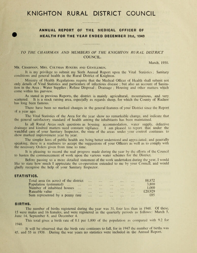 ANNUAL REPORT OF THE MEDICAL OFFICER OF 9 HEALTH FOR THE YEAR ENDED DECEMBER 31st, 1949 TO THE CHAIRMAN AND MEMBERS OF THE KNIGHTON RURAL DISTRICT COUNCIL. March, 1950. Mr. Chairman, Mrs. Coltman Rogers and Gentlemen, It is my privilege to submit my Sixth Annual Report upon the Vital Statistics; Sanitary conditions and general health in the Rural Distriet of Knighton. Ministry of Health Regulations require that the Medical Oflicer of Health shall submit not only details of Vital Statistics and particulars of infectious disease ; but also an aceount of Sanita- tion in the Area ; Water Supplies ; Refuse Disposal; Drainage ; Housing and other matters which come within his purview. As stated in previous Reports, the distriet is mainly agricultural, mountainous, and very scattered. It is a stoek raising area, especially as regards sheep, for which the County of Radnor has long been famous. There have been no marked ehanges in the general features of your District since the Report of a year ago. The Vital Statistics of the Area for the year show no remarkable change, and indieate that the general satisfactory standard of health among the inhabitants has been maintained. In all Rural Areas such questions as housing aecommodation, water supply, defective drainage and kindred matters need constant vigilance. 1 am pleased to report that under the watchful care of your Sanitary Inspector, the state of the areas under \our control continues to show marked improvement year by year. The simpler laws of public health are being better understood and appreciated; and generally speaking, there is a readiness to accept the suggestions of your Officers as well as to comply with the necessary Orders given from time to time. It is pleasing to record the real progress made during the year by the clTorts of the Council to hasten the commencement of work upon the various water schemes for the District. Before passing to a more detailed statement of the work undertaken during thc^ear, I would like to state how much 1 appreciate the co-operation extended to me by your Council, and would gladly recognise the help of your Sanitary Inspector. STATISTICS. Total area (in acres) of the district Population (estimated) Number of inhabited houses ... Rateable value Sum represented by a penny rate BIRTHS. The number of births registered during the year was 31, four less than in 1948. Of these, 15 were males and 16 females, and were registered in the quarterly periods as follows: March 5, June 14, September 8, and December 4. This total stives a birth rate of 8.1 per 1,000 of the population as compared with 9.2 for 1948. It will be observed that the birth rate continues to fall, for in 1947 the number of births was 45, and 55 in 1938. During the war years no statistics were included in tlie Annual Report. 88,872 3,800 1,000 £20,929 £85