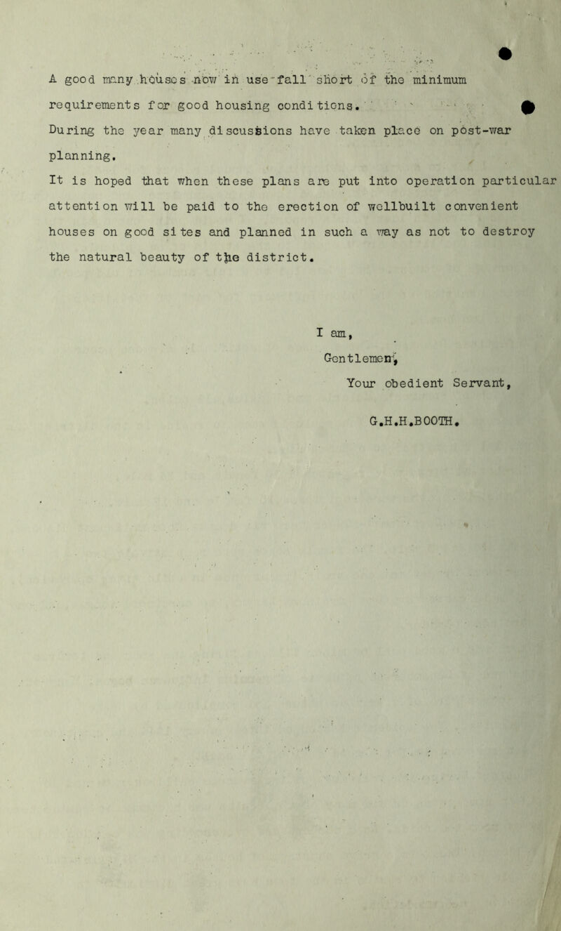 A good mony house s-now'in use-fall'short Of tho minimum requirements for good housing conditions. ' - ■ During the year many discussions have taken place on post-war planning. It is hoped that when these plans are put into operation particular attention will be paid to tho erection of wollbuilt convenient houses on good sites and planned in such a vj&y as not to destroy the natural beauty of tjie district. I am, Gen tl erne n'i Yoar obedient Servant, G.H.H.BOOTH.