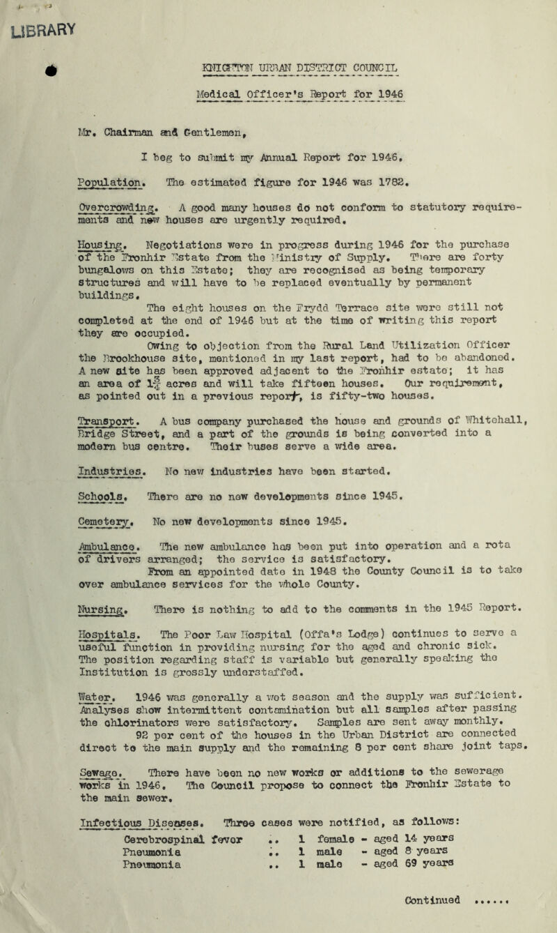 library KmgTTOT URriAH DISgaiCT COTMOII, Medical Officer’s^^Beporfc for 19-^ lUr, ChadLrmaii and Gentleman, I beg to submit Annual Report for 1946, Population, The estimated figure for 1946 was 1782, Overcrowding, A good many houses do not conform to statutory require- ments md Ww houses are urgently required. Housing, Negotiations were in progress during 1946 for the purchase of the Pronhir Nstate from the Ministry of Supply, There are forty bungaloxvs on this Pstate; they are recognised as being ten^jorary structures and v;ill have to be replaced eventually by permanent buildings• The eight houses on the Prydd Terrace site were still not completed at the end of 1946 but at the time of writing this report they are occupied. Owing to objection from the Rural Land Utilization Officer the Jlrookhouse site, mentioned in ray last report, had to be abandoned. A new Bite has been approved adjacent to the Pronhir estate; it has an area of 1-f acres and will take fifteen houses. Our requirement, as pointed out in a previous report, is fifty-two houses. Transport. A bus company purchased the house and grounds of I'-Hiitehall Bridge Street, and a part of the grounds is being converted into a modem bus centre. Their buses serve a wide area. Industries. No new industries have been started. Schools, There are no new developments since 1945. Cemetery, No new developments since 1945, Ambulance. The new ambulance has been put into operation and a rota of drivers arranged; the service is satisfactory. I^x)m an appointed date in 1948 the County Council is to take over ambulance services for the vdiole County. Nursing, There is nothing to add to the comments in the 1945 Report. Hospitals. The Poor Law Hospital (Offa’s Lodge) continues to serve a useful Unction in providing nursing for the aged and chronic sick. The position regarding staff is variable but generally spealcing the Institution is grossly understaffed. Water, 1946 was generally a wot season and the supply was sufficient. Analyses show intermittent contamination but all sanples after passing the ohlorinators were satisfactory, San5)les are sent away monthly, 92 per cent of the houses in the Urban District are connected direct to the main supply and the remaining 8 per cent share joint taps Sewage. There have been no new works or additions to the sewerage works in 1946, The Council propose to connect the Ihonhir instate to the main sewer. Infectious Diseases, Throe cases were notified, as follows: C5erebrospinal fever •• 1 female - aged 14 years Pneumonia 1 male - aged 8 years Pneumonia ,. 1 male - aged 69 years Continued