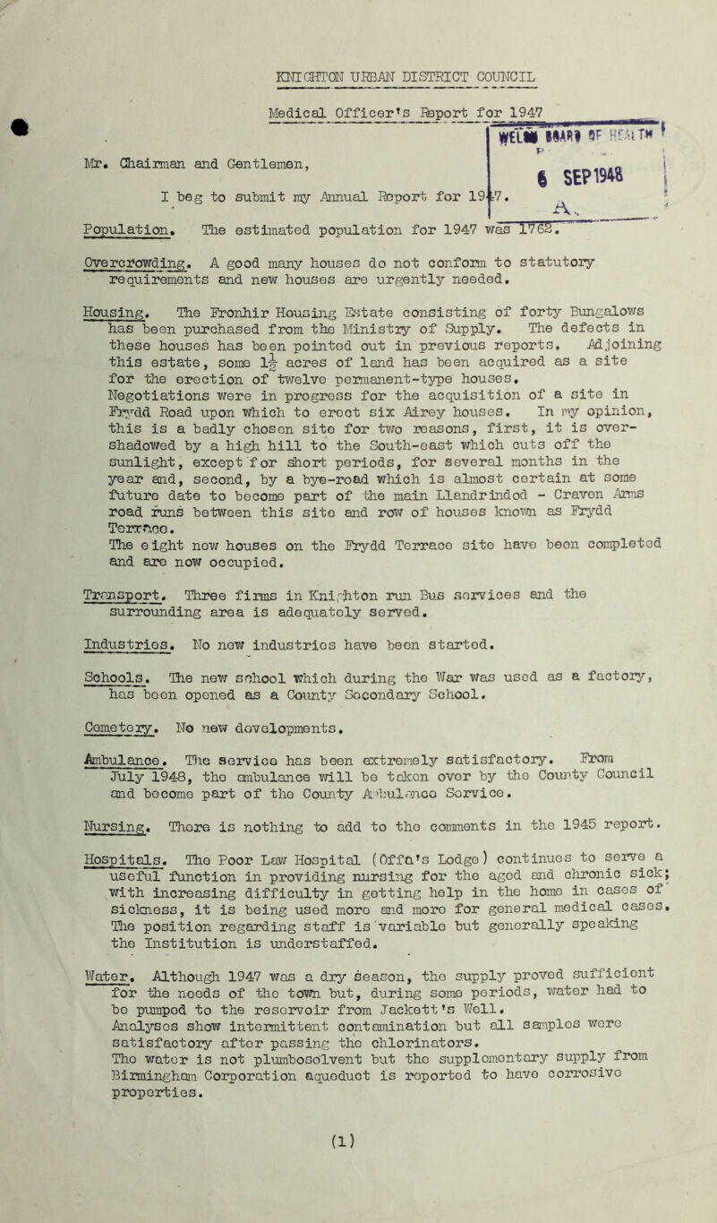 KNI(3TrON URBAN DISTRICT COUNCIL Medical Officer's Report for 1947 WtLIi IIARI QF Ht.UTH ? Mr. Chairman and Gentlemen, p . . * I beg to submit my Annual Report for 19'tV 6 SEP19W 1 1\.. Population. The estimated population for 1947 was 1762, Overcrowding. A good many houses do not confom to statutory requirements and new houses are urgently needed. Housing. The Eronhir Housing Estate consisting of forty Bungalows has been purchased from the Ministiy of Supply. The defects in these houses has been pointed out in previous reports. Adjoining this estate, some 1^ acres of land has been acquired as a site for the erection of tvrelve permanent-type houses. Negotiations were in progress for the acquisition of a site in Er'.^dd, Road upon which to erect six Airey houses. In my opinion, this is a badly chosen site for two reasons, first, it is over- shadowed by a high hill to the South-east which cuts off the sunlight, except for short periods, for several months in the year and, second, by a bye-road which is almost certain at some future date to become part of the main Llandrindod - Craven Arms road runs between this site and row of houses knoTO as Erj''dd Torr.heo. The eight now houses on the Erydd Terrace site have been completed and aj?o now occupied. Transport. Three firms in KnlrJiton mm Bus services and the surrounding area is adequately served. Industries. No now industries have been started. Schools. The new sehool which during the War was used as a factorj?-, has boon opened as a Coimty Socondaiy School. Cemetery. No new dovelopments. Ambulance. T}ic servico has been extremely satisfactory. Erora July 1948, the ambulance will be token over by the Coi.m.tj'’ Council and become part of the Coun.ty A'bulanco Sorvice, Nursing. There is nothing to add to the comments in the 1945 repoirt. Hospitals. The Poor Law Hospital (Offals Lodge) continues to serve a useful function in providing nursing for the aged and chronic sick; with increasing difficulty in getting help in the homo in cases of sickness, it is being used more and more for general medical cases. The position regarding staff is variable but generally speaking the Institution is -undorstaffed. Water. Although 1947 was a dry season, the supply proved sufficient for the needs of the town but, during some periods, water had to bo pumped to the reservoir from Tackett’s Well. Analyses show intermittent contamination but all samples wore satisfactory after passing the chlorinators. The water is not pltimbosolvent but the supplementary supply from Birmingham Corporation aqueduct is reported to have corrosive properties. (1)