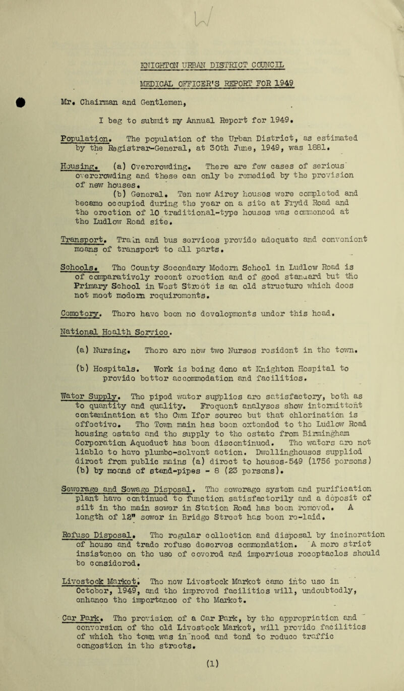 KNIGHTCN URBAN DISTRICT COUNCIL LIEDICAL OFFICER’S REPORT FOR 1949 Mr# Chairman and Gentlemen, I beg to submit my Annual Report for 1949# Population* The population of the Urban District, as estimated by the Registrar-General, at 30th June, 1949, was 1881. Housing# (a) Overcrowding. There are few cases of serious' overcrowding and these can only bo remedied by the provision of new houses. (b) General. Ten now Airey houses were completod and becamo occupied during the year on a sito at Fiydd Road and the erection of 10 traditional-type houses was commoncod at tho Ludlow Road sito. Transport. Train and bus sorvicos provide adequate and convenient moans of transport to all parts. Schools# Tho County Secondary Modern School in Ludlow Road is of comparatively recent erection and of good stanaard but tho Primary School in T7ost Stioot is an old structuro which doos not moot modem requirements. Cemetery. There have boon no dovolopmonts under this head. National Health Sorvico. (a) Nursing. There are now two Nurses resident in the tovm. (b) Hospitals. Work is being done at Knighton Hospital to provide bettor accommodation and facilitios. Water Supply. Tho piped water supplies are satisfactory, both as to quantity and quality. Frequent analyses shovi intcimittoht contamination at tho Cvjm Ifor source but that chlorination is offoctivo. Tho Tovn main has boon omtondod to tho Ludlov; Road housing estate and tho supply to tho ostato from Birmingham Coiporation Aqueduct has boon discontinued. Tho waters are not liable to havo plumbo-solvent action. Dvrollinghousos supplied direct from public mains (a) direct to housos-549 (1756 persons) (b) by moan^ of stand-pipes - 8 (23 persons). Sewerage and Sewage Disposal. Tho sovrorage system and purification plant havo continued to function satisfactorily and a deposit of silt in tho main sower in Station Road has boon removed. A length of 13 sower in Bridge Street has boon re-laid. Rofuso Disposal, Tho regular collection and dis'posal by incineration of house and trade rofuso doBorvos commendation. 'A more strict insistence on tho use of covered and impervious receptacles should bo considered. Livestock Markets Tho now Livestock Market camo into use in October, 1949, and tho improved facilitios will, undoubtedly, enhance tho inportanco of tho Market. Car Park. Tho provision of a Car Park, by tho appropriation and conversion of tho old Livestock Market, v;ill provide facilities of V7hich tho town was in'nood and tend to reduce traffic congestion in tho streets. (1)