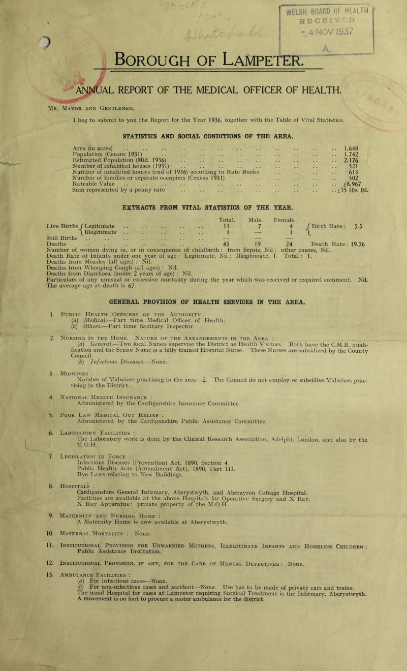 I^ELSH BOARD OF HEALTH j* BBCE! v r. r> « 4 NOV 1937 Borough of Lampeter. *y JAL REPORT OF THE MEDICAL OFFICER OF HEALTH. Mr. Mayor and Gentlemen, I beg to submit to you the Report for the Year 1936, together with the Table of Vital Statistics. STATISTICS AND SOCIAL CONDITIONS OF THE AREA. Area (in acres) . . . . . . . . . . . . . . . . . . . . . . . . 1,648 Population (Census 1931) .. •• .. .. .. .. .. .. .. 1,742 Estimated Population (Mid. 1936) •• •• •• •• •• .. 2,176 Number of inhabited houses (1931) ■■ ■■ ■■ •• .. .. 521 Number of inhabited houses (end of 1936) according to Rate Books . . .. . . . . 613 Number of families or separate occupiers (Census 1931) . ■ • ■ . . . . - . . . 502 Rateable Value .. . . . . . . . . .. .. .. . . .. .. .. £8,967 Sum represented by a penny rate . . . . . . . . . . . . . . . . . .£35 10s. 0d. EXTRACTS FROM VITAL STATISTICS OF THE YEAR. Live Births f Legitimate Total. 11 Male. 7 Female. 4 f Birth Rate : 1 Still Births ^ Illegitimate . . 1 *■ 1 \ Deaths 43 19 24 Death Rate Number of women dying in, or in consequence of childbirth : from Sepsis, Nil ; other causes. Nil. Death Rate of Infants under one year of age : Legitimate, Nil ; Illegitimate, ]. Total : 1. Deaths from Measles (all ages) : Nil. Deaths from Whooping Cough (all ages) : Nil. Deaths from Diarrhoea (under 2 years of age) : Nil. Particulars of any unusual or excessive mortality during the year which was received or required comment. Nil. The average age at death is 67- GENERAL PROVISION OF HEALTH SERVICES IN THE AREA. 1. Public Health Officers of the Authority : (a) Medical.—Part time Medical Officer of Health. (b) Others.—Part time Sanitary Inspector. 2. Nursing in the Home. Nature of the Arrangements in the Area : (a) General.—Two local Nurses supervise the District as Health Visitors. Both have the C.M.B. quali- fication and the Senior Nurse is a fully trained Hospital Nurse. These Nurses are subsidized by the County Council. (b) Infectious Diseases.—None. 3- Midwives : Number of Midwives practising in the area—2. The Council do not employ or subsidise Midwives prac- tising in the District. 4. National Health Insurance : Administered by the Cardiganshire Insurance Committee. 5. Poor Law Medical Out Relief : Administered by the Cardiganshire Public Assistance Committee. 6- Laboratory Facilities : The Laboratory work is done by the Clinical Research Association, Adelphi, London, and also by the M.O.H. 7. Legislation in Force : Infectious Diseases (Prevention) Act, 1890, Section 4. Public Health Acts (Amendment Act), 1890, Part III. Bye Laws relating to New Buildings. 8. Hospitals : Cardiganshire General Infirmary, Aberystwyth, and Aberayron Cottage Hospital. Facilities are available at the above Hospitals for Operative Surgery and X Ray. X Ray Apparatus : private property of the M.O.H. 9. Maternity and Nursing Home : A Maternity Home is now available at Aberystwyth. 10. Maternal Mortality : None. 11. Institutional Provision for Unmarried Mothers, Illegitimate Infants and Homeless Children: Public Assistance Institution. 12. Institutional Provision, if any, for the Care of Mental Defectives: None. 13- Ambulance Facilities : (a) For infectious cases—None. (b) For non-infectious cases and accident—None. Use has to be made of private cars and trains. The usual Hospital for cases at Lampeter requiring Surgical Treatment is the Infirmary, Aberystwyth. A movement is on foot to procure a motor ambulance for the district.