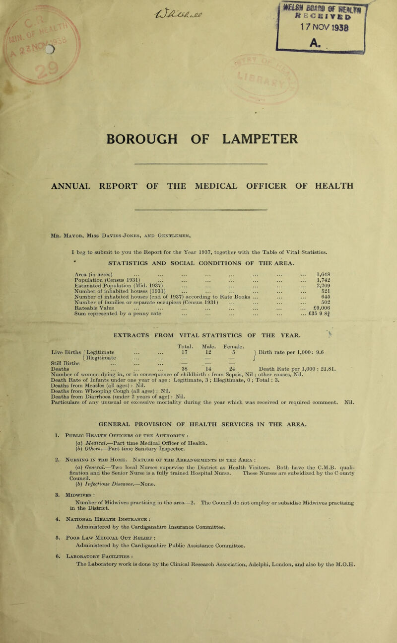 Receiver 1 7 NOV 1930 A. mWJ Kb BOROUGH OF LAMPETER ANNUAL REPORT OF THE MEDICAL OFFICER OF HEALTH Mr. Mayor, Miss Davies-Jones, and Gentlemen, I beg to submit to you the Report for the Year 1937, together with the Table of Vital Statistics. STATISTICS AND SOCIAL CONDITIONS OF THE AREA. Area (in acres) ... ... ... ... ... ... ... ... 1,648 Population (Census 1931) ... ... ... ... ... ... ... 1,742 Estimated Population (Mid. 1937) ... ... ... ... ... ... 2,209 Number of inhabited houses (1931) ... ... ... ... ... ... 521 Number of inhabited houses (end of 1937) according to Rate Books ... ... ... 645 Number of families or separate occupiers (Census 1931) ... ... ... ... 502 Rateable Value ... ... ... ... ... ... ... ... £9,006 Sum represented by a penny rate ... ... ... ... ... ... £35 9 8f EXTRACTS FROM VITAL STATISTICS OF THE YEAR. Live Births f Legitimate Total. 17 Male. 12 Female. 5 1 Birth rate per 1,000: 9.6 [ Illegitimate ... J Still Births — ' ' Deaths 38 14 24 Death Rate per 1,000 : 21.81. Number of women dying in, or in consequence of childbirth : from Sepsis, Nil; other causes, Nil. Death Rate of Infants under one year of age : Legitimate, 3 ; Illegitimate, 0 ; Total : 3. Deaths from Measles (all ages) : Nil. Deaths from Whooping Cough (all ages) : Nil. Deaths from Diarrhoea (under 2 years of age) : Nil. Particulars of any unusual or excessive mortality during the year which was received or required comment. Nil. GENERAL PROVISION OF HEALTH SERVICES IN THE AREA. 1. Public Health Officers of the Authority : (a) Medical.—Part time Medical Officer of Health. (b) Others.-—Part time Sanitary Inspector. 2. Nursing in the Home. Nature of the Arrangements in the Area : (а) General.—Two local Nurses supervise the District as Health Visitors. Both have the C.M.B. quali- fication and the Senior Nurse is a fully trained Hospital Nurse. These Nurses are subsidized by the C ounty Council. (б) Infectious Diseases.—None. 3. Midwives : Number of Midwives practising in the area—2. The Council do not employ or subsidise Midwives practising in the District. 4. National Health Insurance : Administered by the Cardiganshire Insurance Committee. 5. Poor Law Medical Out Relief : Administered by the Cardiganshire Public Assistance Committee. 6. Laboratory Facilities : The Laboratory work is done by the Clinical Research Association, Adelphi, London, and also by the M.O.H.