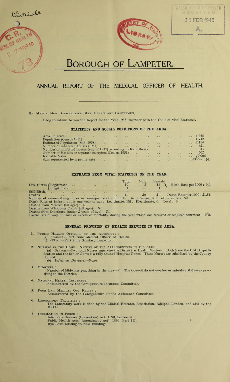 Borough of Lampeter. ANNUAL REPORT OF THE MEDICAL OFFICER OF HEALTH. Mr. Mayor, Miss Davies-Jones, Mrs. Harris and Gentlemen, I beg to submit to you the Report for the Year 1938, together with the Table of Vital Statistics. STATISTICS AND SOCIAL CONDITIONS OF THE AREA. Area (in acres) . . . . . . . . . . . • ■ . ■ ■ • . . . . • • 1,648 Population (Census 1931) . . . . . . . . . . •. ■ ■ . ■ ■ . • . 1,742 Estimated Population (Mid. 1938) . . . . . . . . . . . . . . . . . . 2,114 Number of inhabited houses (1931) . . . . . . . . . . . . . . .. .. 521 Number of inhabited houses (end of 1937) according to Rate Books . . .. . . .. 645 Number of families or separate occupiers (Census 1931) . . . . . . .. .. .. 502 Rateable Value . . . . . . . . . . . . . . .. .. .. .. .. ^9,006 Sum represented by a penny rate .. .- -. .. .. .. .. .. . .^35 9s. 8|-d. EXTRACTS FROM VITAL STATISTICS OF THE YEAR. Total. Male. Female. Live Births f Legitimate 19 8 11 \ Birth Rate per 1000 : 9.6 < (_ Illegitimate 1 — 1 / Still Births PMHp . •. - —- - — Deaths 41 20 21 Death Rate per 1000 : 21.81 Number of women dying in, or in consequence of childbirth : from Sepsis, Nil ; other causes, Nil. Death Rate of Infants under one year of age : Legitimate, Nil ; Illegitimate, 0. Total : 0. Deaths from Measles (all ages) : Nil. Deaths from Whooping Cough (all ages) : Nil. Deaths from Diarrhoea (under 2 years of age) : Nil. Particulars of any unusual or excessive mortality during the year which was received or required comment. Nil. GENERAL PROVISION OF HEALTH SERVICES IN THE AREA. 1. Public Health Officers of the Authority : (а) Medical.—Part time Medical Officer of Health. (б) Others.—Part time Sanitary Inspector. 2. Nursing in the Home. Nature of the Arrangements in the Area : (a) General.—Two local Nurses supervise the District as Health Visitors. Both have the C.M.B. quali- fication and the Senior Nurse is a fully trained Hospital Nurse. These Nurses are subsidized by the County Council. (ib) Infectious Diseases.—None. 3. Mid wives : Number of Midwives practising in the area—2. The Council do not employ or subsidise Midwives prac- tising in the District. 4. National Health Insurance : Administered by the Cardiganshire Insurance Committee. 5. Poor Law Medical Out Relief : Administered by the Cardiganshire Public Assistance Committee. 6. Laboratory Facilities : The Laboratory work is done by the Clinical Research Association, Adelphi, London, and also by the M.O.H. 7. Legislation in Force : Infectious Diseases (Prevention) Act, 1890, Section 4. Public Health Acts (Amendment Act), 1890, Part III. Bye Laws relating to New Buildings.