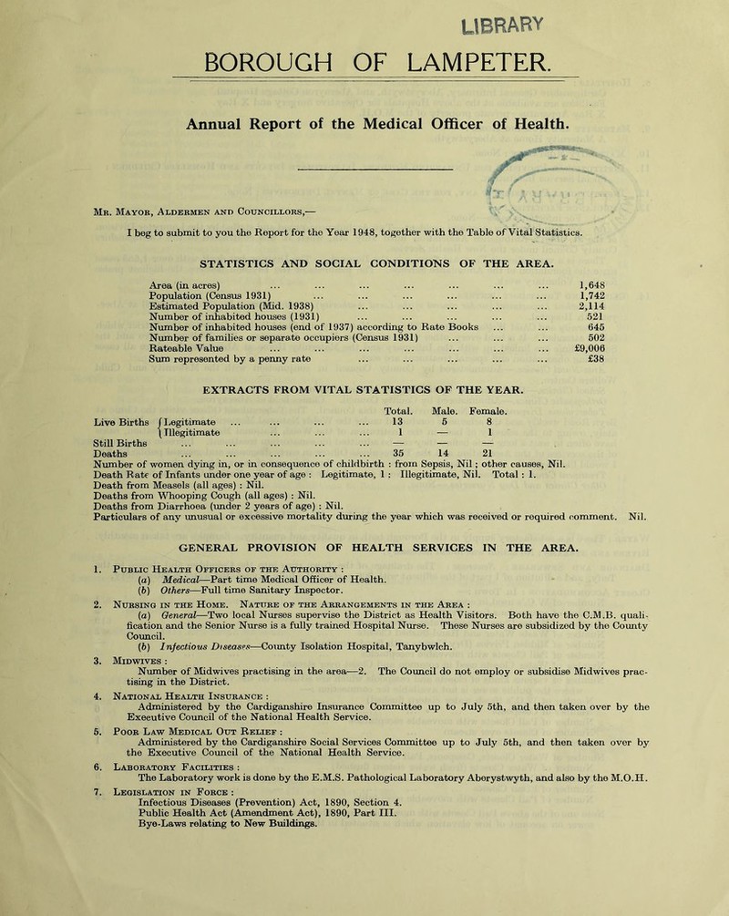 LIBRARY BOROUGH OF LAMPETER. Annual Report of the Medical Officer of Health. -Tl11 Mb. Mayob, Aldebmen and Councillobs,— I beg to submit to you the Report for the Year 1948, together with the Table of Vital Statistics. STATISTICS AND SOCIAL CONDITIONS OF THE AREA. Area (in acres) ... ... ... ... ... ... ... 1,648 Population (Census 1931) ... ... ... ... ... ... 1,742 Estimated Population (Mid. 1938) ... ... ... ... ... 2,114 Number of inhabited houses (1931) ... ... ... ... ... 521 Number of inhabited houses (end of 1937) according to Rate Books ... ... 645 Number of families or separate occupiers (Census 1931) ... ... ... 502 Rateable Value ... ... ... ... ... ... ... £9,006 Sum represented by a penny rate ... ... ... ... ... £38 EXTRACTS FROM VITAL STATISTICS OF THE YEAR. Live Births J Legitimate Total. 13 Male. 5 Female. 8 Still Births \ Illegitimate 1 — 1 Deaths !.. 35 14 21 Number of women dying in, or in consequence of childbirth : from Sepsis, Nil; other causes, Nil. Death Rate of Infants under one year of age : Legitimate, 1 ; Illegitimate, Nil. Total : 1. Death from Measels (all ages) : Nil. Deaths from Whooping Cough (all ages) : Nil. Deaths from Diarrhoea (under 2 years of age) : Nil. Particulars of any unusual or excessive mortality during the year which was received or required comment. Nil. GENERAL PROVISION OF HEALTH SERVICES IN THE AREA. 1. Public Health Ofeicees of the Authobity : (a) Medical—Part time Medical Officer of Health. (b) Others—Full time Sanitary Inspector. 2. Nubsing in the Home. Natitbe of the Abbangements in the Abea : (a) General—Two local Nurses supervise the District as Health Visitors. Both have the C.M.B. quali- fication and the Senior Nurse is a fully trained Hospital Nurse. These Nurses are subsidized by the County Council. (h) Infectious Diseases•—County Isolation Hospital, Tanybwlch. 3. Midwives : Number of Midwives practising in the area-—2. The Council do not employ or subsidise Midwives prac- tising in the District. 4. National Health Insubance : Administered by the Cardiganshire Insurance Committee up to July 5th, and then taken over by the Executive Council of the National Health Service. 5. Poob Law Medical Out Relief : Administered by the Cardiganshire Social Services Committee up to July 5th, and then taken over by the Executive Council of the National Health Service. 6. Labobatoby Facilities : The Laboratory work is done by the E.M.S. Pathological Laboratory Aberystwyth, and also by the M.O.H. 7. Legislation in Fobce : Infectious Diseases (Prevention) Act, 1890, Section 4. Public Health Act (Amendment Act), 1890, Part III. Bye-Laws relating to New Buildings.