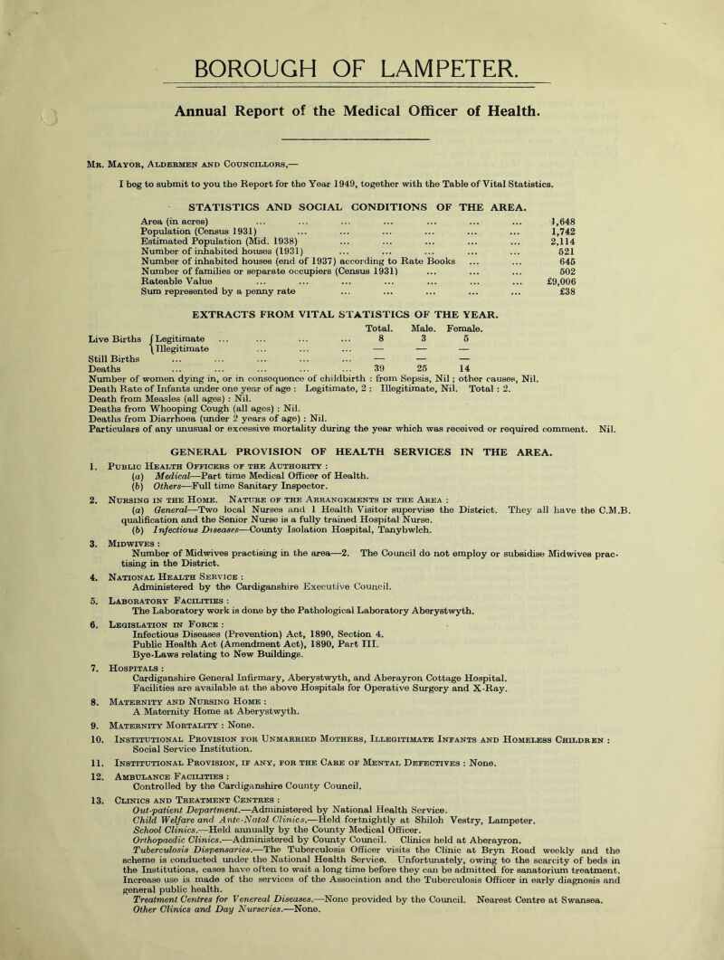 BOROUGH OF LAMPETER Annual Report of the Medical Officer of Health. Mb. Mayor, Aldermen and Councillors,— I beg to submit to you the Report for the Year 1949, together with the Table of Vital Statistics. STATISTICS AND SOCIAL CONDITIONS OF THE AREA. Area (in acres) ... ... ... ... ... ... ... 1,648 Population (Census 1931) ... ... ... ... ... ... 1,742 Estimated Population (Mid. 1938) ... ... ... ... ... 2,114 Number of inhabited houses (1931) ... ... ... ... ... 621 Number of inhabited houses (end of 1937) according to Rate Books ... ... 646 Number of families or separate occupiers (Census 1931) ... ... ... 602 Rateable Value ... ... ... ... ... ... ... £9,006 Sum represented by a penny rate ... ... ... ... ... £38 EXTRACTS FROM VITAL STATISTICS OF THE YEAR. Live Births f Legitimate Total. 8 Male. 3 Female. 6 Still Births \ Illegitimate — . Deaths 39 26 14 Number of women dying in, or in consequence of childbirth : from Sepsis, Nil; other causes, Nil. Death Rate of Infants under one year of age : Legitimate, 2 : Illegitimate, Nil. Total : 2. Death from Measles (all ages) : Nil. Deaths from Whooping Cough (all ages) : Nil. Deaths from Diarrhoea (under 2 years of age) : Nil. Particulars of any unusual or excessive mortality during the year which was received or required comment. Nil. GENERAL PROVISION OF HEALTH SERVICES IN THE AREA. 1. Public Health Officers of the Authority : (a) Medical—Part time Medical Officer of Health. (b) Others—Full time Sanitary Inspector. 2. Nursing in the Home. Nature of the Arrangements in the Area : (a) General—Two local Nurses and 1 Health Visitor supervise the District. They all have the C.M.B. qualification and the Senior Nurse is a fully trained Hospital Nurse. (b) Infectious Diseases—County Isolation Hospital, Tanybwlch. 3. Midwives : Number of Midwives practising in the area—2. The Council do not employ or subsidise Midwives prac- tising in the District. 4. National Health Service : Administered by the Cardiganshire Executive Council. 5. Laboratory Facilities •. The Laboratory work is done by the Pathological Laboratory Aberystwyth. 6. Legislation in Force : Infectious Diseases (Prevention) Act, 1890, Section 4. Public Health Act (Amendment Act), 1890, Part III. Bye-Laws relating to New Buildings. 7. Hospitals : Cardiganshire General Infirmary, Aberystwyth, and Aberayron Cottage Hospital. Facilities are available at the above Hospitals for Operative Surgery and X-Ray. 8. Maternity and Nursing Home : A Maternity Home at Aberystwyth. 9. Maternity Mortality : None. 10. Institutional Provision for Unmarried Mothers, Illegitimate Infants and Homeless Children : Social Service Institution. 11. Institutional Provision, if any, for the Care of Mental Defectives : None. 12. Ambulance Facilities : Controlled by the Cardiganshire County Council. 13. Clinics and Treatment Centres : Out-patient Department.—Administered by National Health Service. Child Welfare and Ante-Natal Clinics.—Held fortnightly at Shiloh Vestry, Lampeter. School Clinics.—Held annually by the County Medical Officer. Orthopaedic Clinics.—Administered by County Council. Clinics held at Aberayron. Tuberculosis Dispensaries.—The Tuberculosis Officer visits the Clinic at Bryn Road weekly and the scheme is conducted under the National Health Service. Unfortunately, owing to the scarcity of beds in the Institutions, cases have often to wait a long time before they can be admitted for sanatorium treatment. Increase use is made of the services of the Association and the Tuberculosis Officer in early diagnosis and general public health. Treatment Centres for Venereal Diseases.—None provided by the Council. Nearest Centre at Swansea. Other Clinics and Day Nurseries.—None.