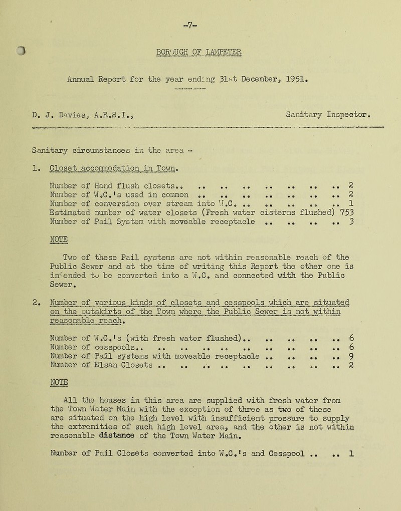 -7- ) BOROUGH OF.LAMPETER Annual Report for the year ending 31'st December, 1951. D. J, Davies, A.R.8.I., Sanitary Inspector Sanitary circumstances in the area - 1. Closet accomodation in.Town. Number of Hand flush closets.. .. .. .. .. .. .» .. 2 Number of W.C.’s used in common .. 2 Number of conversion over stream into W.C. .. .. .. .. .. 1 Estimated number of water closets (Fresh water cisterns flushed) 753 Number of Pail System with moveable receptacle 3 NOTE Two of these Pail systems are not within reasonable reach of the Public Sewer and at the time of writing this Report the other one is intended to be converted into a W.C. and connected with the Public Sewer. 2. Number of various kinds of closets and cesspools which are situated on the outskirts of the Town where the Public Sewer is not within reasonable reach. Number of W.C.’s (with fresh water flushed) 6 Number of cesspools 6 Number of Pail systems with moveable receptacle .. 9 Number of Elsan Closets .. ». ..2 NOTE All the houses in this area are supplied with fresh water from the Town Water Main with the exception of three as two of these are situated on the high level with insufficient pressure to supply the extremities of such high level area, and the other is not within reasonable distance of the Town Water Main.