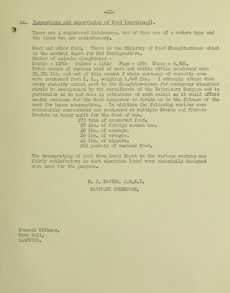 -12- Ljspcctions and supervision of Food (continued). There arc 4 registered Bakehouses? two of them are of a modern type and the other two are satisfactory. Meat and other food. There is one Ministry of Food Slaughterhouse which is the central depot for Mid Cardiganshire. Number of animals slaughtered - Cattle - 1270; Calves - 1182; Pigs - 409; Sheep - 6?308. Total amount of various kind of neat and edible offals condemned were 35?374 lbs. and out of this amount 3 whole carcases of casualty cows were condemned from T. B.? weighing 1?660 lbs. I strongly advise that every casualty animal sent to the Slaughter-house for emergency slaughter should be accompanied by the certificate of the Veterinary Surgeon and in particular if ho had been in attendance of such animal as' it would afford useful evidence for the Moat Inspector to decide as to the fitness of the meat for human consumption. In addition the following various were voluntarily surrendered and condemned at Multiple Stores and Private Traders as being unfit for the food of man. 173 tins of preserved food. 85 lbs. of foreign cooked ham. 40 lbs. of sausage. 28 lbs. of oranges. 42 lbs. of kippers. 265 packets of various food. The transporting of meat from Local Depot to the various centres was fairly satisfactory in that aluminium lined vans especially designed wore used for the purpose. D. J. DAVIES? A.R.S.I, SANITARY INSPECTOR. Council Offices? Town Hall? LAMPETER,