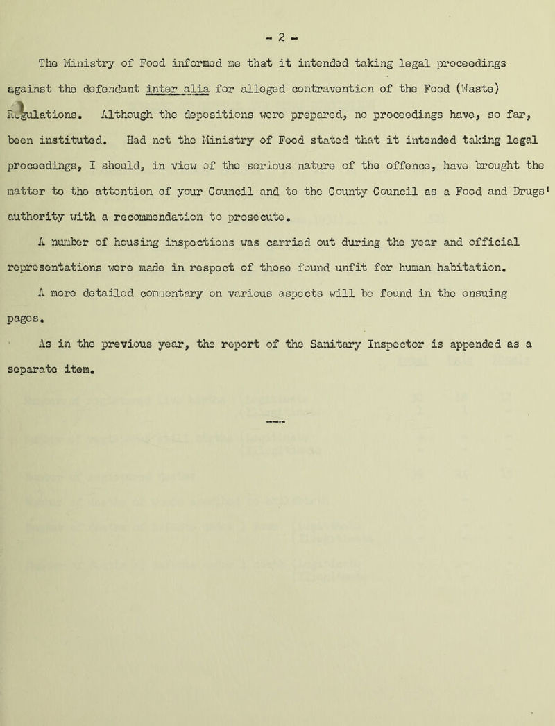 Tho Ministry of Food informed me that it intended taking legal proceedings against the defendant inter alia for alleged contravention of the Food (Waste) Emulations, Although tho depositions were prepared, no proceedings have, so far, been instituted. Had not the Ministry of Food stated that it intended talcing legal proceedings, I should, in view of the serious nature of the offence, have brought the matter to the attention of your Council and to tho County Council as a Food and Drugs’ authority with a recommendation to prosecute, A number of housing inspections was carried out during the year and official representations wore made in respect of those found unfit for human habitation, A more detailed commentary on various aspects will bo found in the ensuing pages. As in the previous year, the report of the Sanitary Inspector is appended as a separate item.