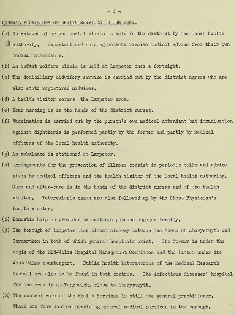 - 4 -• GENERAL PROVISIONS OF HEALTH SERVICES IN THE AREA. (a) No ante-natal or post-natal clinic is held in the district by tho local health # authority, Expectant and nursing mothers receive nodical advice from their own medical attendants, (b) An infant welfare clinic is held at Lampeter once a fortnight, (c) The domiciliary midwifery service is carried out by the district nurses who are also state registered midwives, (d) A health visitor covers the Lampeter aroa, (e) Home nursing is in the hands of the district nurses. (f) Vaccination is carried out by tho person1s own medical attendant but immunisation against diphtheria is performed partly by the former and partly by medical officers of the local health authority, (g) An ambulance is stationed at Lampeter, (h) rrangements for the prevention of illness consist in periodic talks and advice given by medical officers and the health visitor of the local health authority. Care and after-care is in the hands of the district nurses and of the health visitor. Tuberculosis cases are also followed up by tho Chest Physician*s health visitor, (i) Domestic help is provided by suitable persons engaged locally. (j) The borough of Lampeter lios almost mid-way between the towns of Aberystwyth and Carmarthen in both of which general hospitals exist. The former is under the aegis of tho Mid-Halos Hospital Management Conmittco and tho latter under its West Wales counterpart. Public health laboratories of the Medical Research Council are also to be found in both centres. The infectious diseases* hospital for the area is at Tanybwlch, close to Aberystwyth. (k) The central core of the Health Services is still the general practitioner. There are four doctors providing general medical services in the borough.