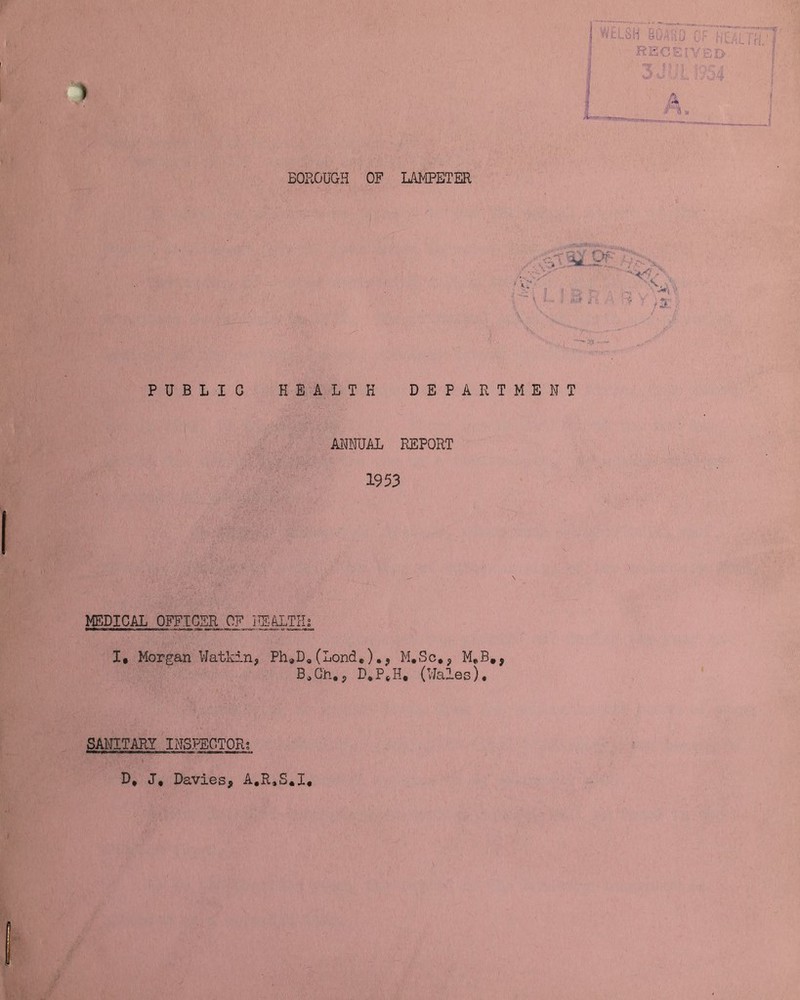 BOROUGH OF LAMPETER WELSH BOAiiJ C RECEIVED. 3J’i! mi % ri», V '<:v ; -,ri \ * - » j t , 2t , V / / PUBLIC HEALTH DEPARTMENT ANNUAL REPORT 1953 MEDICAL OFFICER OF HEALTHS. I, Morgan Watkin, Ph„Dg(Lond.).9 M.Sc*, M.B#, B0Gh.p D,PtH, (Wales). SANITARY INSPECTOR; Y D* J, Davies, A.R.S.I,